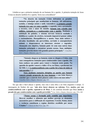 241
Lêmbre-se que a primeira tentação do ser humano foi o apetite. A primeira tentação de Jesus
Cristo no deserto também foi o apetite. Seria isso coincidência?
Sei que não é fácil educar o apetite, mas esta é uma obra a ser feita enquanto é tempo. A
mensageira do Senhor diz que “não deve haver demora na reforma. Pois, muitos, por sua
condescendência com o apetite, separam-se de Deus. E ela continua dizendo que Deus anota o
pecado dos que condescendem com o apetite pervertido.” Cons. Sobre o Regime Alimentar, pág. 159 e 160.
“No deserto da tentação Cristo defrontou as grandes
tentações principais que assaltariam os homens. Ali enfrentrou,
sozinho, o inimigo astuto e sutil, vencendo-o. A primeira grande
tentação teve que ver com o apetite; a segunda, com a presunção;
a terceira, com o amor do mundo. Satanás tem vencido seus
milhões, tentando-os a condescender com o apetite. Mediante a
satisfação do paladar, o sistema nervoso torna-se excitado e
debilita-se o poder do cérebro, tornando impossível pensar calma
e racionalmente. Desequilibra-se a mente. Suas mais nobres e
elevadas faculdades são pervertidas, servindo à concupiscência
animal, e desprezam-se os interesses eternos e sagrados.
Alcançado este objetivo, Satanás pode vir com suas outras duas
tentações principais e encontrar pronto acesso. Suas múltiplas
tentações provêm destes três grandes pontos principais.” - Conselhos
Sobre o Regime Alimentar, pág.151.
“Satanás chega-se ao homem, como se chegou a Cristo, com
suas esmagadoras tentações para condescender com o apetite. Ele
bem conhece seu poder para vencer o homem neste ponto. Na
questão do apetite venceu a Adão e Eva, no Éden, e perderam seu
lar feliz. [...] A condescendência com o petite foi a base de todos os
seus pecados. [...]
Fora mediante tentações dirigidas ao apetite que Satanás
vencera grande proporção da raça humana, e seu êxito fizera-o
concluir que o controle deste planeta caído estava em suas mãos.” -
Conselhos Sobre o Regime Alimentar, pág. 153.
“Nosso corpo é formado pela comida que ingerimos.
Deve-se escolher o alimento que melhor proveja os elementos
necessários para a edificação do organismo. Cereais, frutas, nozes
e verduras constituem o regime dietético escolhido por nosso
Criador.” - Ciência do Bom Viver, pág. 295.
 
