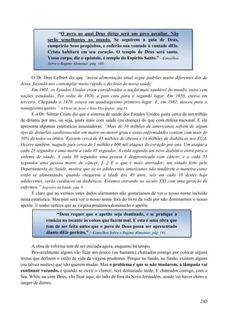 243
O Dr. Don Colbert diz que “nossa alimentação atual segue padrões muito diferentes dos de
Jesus, fazendo-nos contemplar muito rápido o declínio de nossa saúde.
Em 1901, os Estados Unidos eram considerados a nação mais saudável do mundo, entre cem
nações estudadas. Por volta de 1920, o país caiu para o segundo lugar. Em 1950, estava em
terceiro. Chegando a 1970, estava em quadragésimo primeiro lugar. E, em 1981, desceu para o
nonagésimo quinto.” A Dieta de Jesus e Seus Discípulos, pág.11.
E o Dr. Silmar Cristo diz que o sistema de saúde dos Estados Unidos gasta cerca de um trilhão
de dólares por ano, ou seja, gasta mais com saúde (ou doença) do que com defesa nacional. E ele
apresenta algumas estatísticas assustadoras: “Mais de 50 milhões de americanos sofrem de algum
tipo de distúrbio cardiovascular em maior ou menor grau e essas enfermidades contam com mais de
50% de todos os óbitos. Existem cerca de 45 milhões de obesos e 14 milhões de diabéticos nos EUA.
Ocorre também, naquele país cerca de 1 milhão e 600 mil ataques do coração por ano. Um ataque a
cada 25 segundos e uma morte a cada 45 segundos. A cada segundo um novo diabético entra para o
sistema de sáude. A cada 30 segundos uma pessoa é diagnosticada com câncer, e a cada 55
segundos uma pessoa morre de câncer. [...] E o que é mais aterrador; um estudo feito pelo
Departamento de Saúde, mostra que se os adolecentes americanos não mudarem a maneira como
estão se alimentando, quando chegarem a idade dos 40 anos, seis em cada 10 destes hoje
adolecentes, serão cardíacos ou diabéticos. Estamos entrando no século XXI com uma geração de
enfermos.” Segredos da Saúde, pág. 9.
É claro que ao vermos estes dados alarmantes não gostaríamos de ver o nosso nome incluído
nesta estatística. Mas pior será ver o nosso nome fora do livro da vida por não dominarmos o nosso
apetite. E tenho certeza que as virgens prudentes dominarão o apetite.
A obra de reforma tem de ser iniciada agora, enquanto há tempo.
Provavelmente alguns vão ficar um pouco (ou bastante) chateados comigo por colocar alguns
textos que definem o estilo de vida da virgens prudentes. Porque no fundo, no fundo, existem alguns
(ou talvez muitos) que não querem mudar. Mas o problema é que se não mudarem, a lâmpada vai
continuar vazando, e quando se ouvir o clamor, será demasiado tarde. E chateados comigo, com a
Sra. White ou com Deus, vão ficar aqui, do lado de fora da Nova Jerusalém, aonde vai haver choro e
ranger de dentes.
“O povo ao qual Deus dirige será um povo peculiar. Não
serão semelhantes ao mundo. Se seguirem a guia de Deus,
cumprirão Seus propósitos, e cederão sua vontade à vontade dEle.
Cristo habitará em seu coração. O templo de Deus será santo.
Vosso corpo, diz o apóstolo, é templo do Espírito Santo.” - Conselhos
Sobre o Regime Alimentar, pág. 160.
“Deus requer que o apetite seja dominado, e se pratique a
renúcia no tocante às coisas que fazem mal. E esta é uma obra que
tem de ser feita antes que o povo de Deus possa ser apresentado
diante dEle perfeito.” – Conselhos Sobre o Regime Alimentar, pág. 161.
 