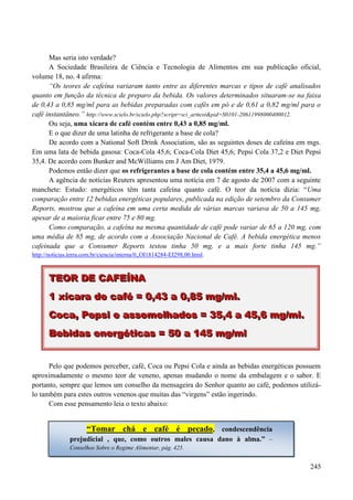 245
Mas seria isto verdade?
A Sociedade Brasileira de Ciência e Tecnologia de Alimentos em sua publicação oficial,
volume 18, no. 4 afirma:
“Os teores de cafeína variaram tanto entre as diferentes marcas e tipos de café analisados
quanto em função da técnica de preparo da bebida. Os valores determinados situaram-se na faixa
de 0,43 a 0,85 mg/ml para as bebidas preparadas com cafés em pó e de 0,61 a 0,82 mg/ml para o
café instantâneo.” http://www.scielo.br/scielo.php?script=sci_arttext&pid=S0101-20611998000400012.
Ou seja, uma xícara de café contém entre 0,43 a 0,85 mg/ml.
E o que dizer de uma latinha de refrigerante a base de cola?
De acordo com a National Soft Drink Association, são as seguintes doses de cafeína em mgs.
Em uma lata de bebida gasosa: Coca-Cola 45,6; Coca-Cola Diet 45,6; Pepsi Cola 37,2 e Diet Pepsi
35,4. De acordo com Bunker and McWilliams em J Am Diet, 1979.
Podemos então dizer que os refrigerantes a base de cola contém entre 35,4 a 45,6 mg/ml.
A agência de notícias Reuters apresentou uma notícia em 7 de agosto de 2007 com a seguinte
manchete: Estudo: energéticos têm tanta cafeína quanto café. O teor da notícia dizia: “Uma
comparação entre 12 bebidas energéticas populares, publicada na edição de setembro da Consumer
Reports, mostrou que a cafeína em uma certa medida de várias marcas variava de 50 a 145 mg,
apesar de a maioria ficar entre 75 e 80 mg.
Como comparação, a cafeína na mesma quantidade de café pode variar de 65 a 120 mg, com
uma média de 85 mg, de acordo com a Associação Nacional de Café. A bebida energética menos
cafeinada que a Consumer Reports testou tinha 50 mg, e a mais forte tinha 145 mg.”
http://noticias.terra.com.br/ciencia/interna/0,,OI1814284-EI298,00.html.
Pelo que podemos perceber, café, Coca ou Pepsi Cola e ainda as bebidas energéticas possuem
aproximadamente o mesmo teor de veneno, apenas mudando o nome da embalagem e o sabor. E
portanto, sempre que lemos um conselho da mensageira do Senhor quanto ao café, podemos utilizá-
lo também para estes outros venenos que muitas das “virgens” estão ingerindo.
Com esse pensamento leia o texto abaixo:
TTTEEEOOORRR DDDEEE CCCAAAFFFEEEÍÍÍNNNAAA
111 xxxííícccaaarrraaa dddeee cccaaafffééé === 000,,,444333 aaa 000,,,888555 mmmggg///mmmlll...
CCCooocccaaa,,, PPPeeepppsssiii eee aaasssssseeemmmeeelllhhhaaadddooosss === 333555,,,444 aaa 444555,,,666 mmmggg///mmmlll...
BBBeeebbbiiidddaaasss eeennneeerrrgggééétttiiicccaaasss === 555000 aaa 111444555 mmmggg///mmmlll
“Tomar chá e café é pecado, condescendência
prejudicial , que, como outros males causa dano à alma.” –
Conselhos Sobre o Regime Alimentar, pág. 425.
 