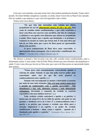 246
Creio que você entendeu, mas para tornar mais claro poderia parafrasear dizendo: Tomar café é
pecado. Ou tomar bebidas energéticas é pecado; ou ainda, tomar Coca-Cola ou Pepsi Cola é pecado.
Pois na verdade o que importa é o que você está ingerindo e não o rótulo.
Notem outro texto abaixo:
Me chamou a atenção o fato de junto com chá, café, comidas muito condimentadas, estar a
alimentação cárnea. E mais ainda o fato de Ellen White afirmar que estes alimentos são prejudiciais a
saúde. E esta é uma obra que tem de ser feita antes que o povo de Deus possa ser apresentado diante
dele perfeito.
“Os que têm sido instruídos com relação aos efeitos
prejudiciais do uso da alimentação cárnea, do chá e do café, bem
como de comidas muito condimentadas, e que estão resolvidos a
fazer com Deus um concerto com sacrifício, não hão de continuar
a satisfazer o seu apetite com alimentos que sabem ser prejudiciais
à saúde. Deus requer que o apetite seja dominado, e se pratique a
renúncia no tocante às coisas que fazem mal. É esta uma obra que
tem de ser feita antes que o povo de Deus possa ser apresentado
diante dele perfeito.
O povo remanescente de Deus deve estar convertido. A
apresentação desta mensagem, visa à conversão e santificação das
almas.” – Conselhos Sobre o Regime Alimentar, pág. 36.
“Nosso povo está constantemente retrocedendo quanto à
reforma de saúde. Satanás vê que não pode exercer poder mais
controlador sobre eles do que lhe seria possível se
condescendessem com o apetite. [...]
Satanás está corrompendo as mentes e destruindo as pessoas
por meio de suas sutis tentações. Não verá nem sentirá nosso povo
o pecado de condescender com o apetite pervertido? Não
abandonará o chá, café, alimentos cárneos e toda alimentação
estimulante, devotando à expansão da verdade os recursos
expendidos com esses hábitos nocivos? [...]
Todo verdeiro cristão controlará o apetite e as paixões. A
menos que ele esteja livre da servidão do apetite, não pode ser um
genuíno e obediente servo de Cristo. É a condescendência com o
apetite e as paixões que tornam a verdade sem efeito para o
coração. Impossível é ao espírito e ao poder da verdade
santificarem o homem – alma, corpo e espírito – quando ele é
dominado pelo apetite e a paixão.” - Testemunhos Para a Igreja, Vol. 3,
pág. 569 e 570.
 