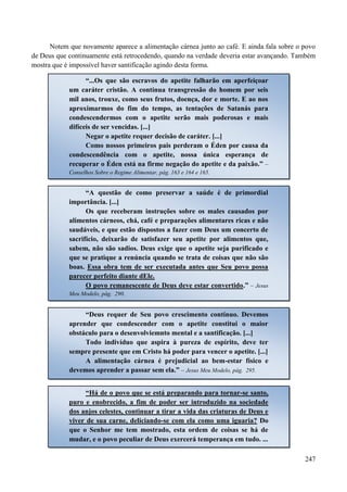 247
Notem que novamente aparece a alimentação cárnea junto ao café. E ainda fala sobre o povo
de Deus que continuamente está retrocedendo, quando na verdade deveria estar avançando. Também
mostra que é impossível haver santificação agindo desta forma.
“...Os que são escravos do apetite falharão em aperfeiçoar
um caráter cristão. A contínua transgressão do homem por seis
mil anos, trouxe, como seus frutos, doença, dor e morte. E ao nos
aproximarmos do fim do tempo, as tentações de Satanás para
condescendermos com o apetite serão mais poderosas e mais
difíceis de ser vencidas. [...]
Negar o apetite requer decisão de caráter. [...]
Como nossos primeiros pais perderam o Éden por causa da
condescendência com o apetite, nossa única esperança de
recuperar o Éden está na firme negação do apetite e da paixão.” –
Conselhos Sobre o Regime Alimentar, pág. 163 e 164 e 165.
“A questão de como preservar a saúde é de primordial
importância. [...]
Os que receberam instruções sobre os males causados por
alimentos cárneos, chá, café e preparações alimentares ricas e não
saudáveis, e que estão dispostos a fazer com Deus um concerto de
sacrifício, deixarão de satisfazer seu apetite por alimentos que,
sabem, não são sadios. Deus exige que o apetite seja purificado e
que se pratique a renúncia quando se trata de coisas que não são
boas. Essa obra tem de ser executada antes que Seu povo possa
parecer perfeito diante dEle.
O povo remanescente de Deus deve estar convertido.” – Jesus
Meu Modelo, pág. 290.
“Deus requer de Seu povo crescimento contínuo. Devemos
aprender que condescender com o apetite constitui o maior
obstáculo para o desenvolviemnto mental e a santificação. [...]
Todo indivíduo que aspira à pureza de espírito, deve ter
sempre presente que em Cristo há poder para vencer o apetite. [...]
A alimentação cárnea é prejudicial ao bem-estar físico e
devemos aprender a passar sem ela.” – Jesus Meu Modelo, pág. 295.
“Há de o povo que se está preparando para tornar-se santo,
puro e enobrecido, a fim de poder ser introduzido na sociedade
dos anjos celestes, continuar a tirar a vida das criaturas de Deus e
viver de sua carne, deliciando-se com ela como uma iguaria? Do
que o Senhor me tem mostrado, esta ordem de coisas se há de
mudar, e o povo peculiar de Deus exercerá temperança em tudo. ...
 