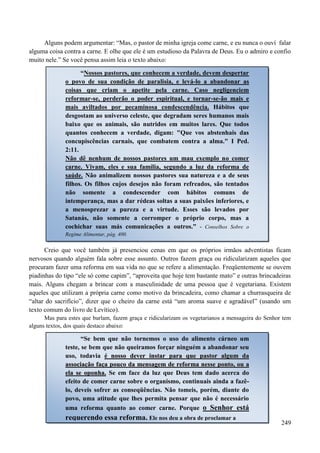 249
Alguns podem argumentar: “Mas, o pastor de minha igreja come carne, e eu nunca o ouví falar
alguma coisa contra a carne. E olhe que ele é um estudioso da Palavra de Deus. Eu o admiro e confio
muito nele.” Se você pensa assim leia o texto abaixo:
Creio que você também já presenciou cenas em que os próprios irmãos adventistas ficam
nervosos quando alguém fala sobre esse assunto. Outros fazem graça ou ridicularizam aqueles que
procuram fazer uma reforma em sua vida no que se refere a alimentação. Freqüentemente se ouvem
piadinhas do tipo “ele só come capim”, “aproveita que hoje tem bastante mato” e outras brincadeiras
mais. Alguns chegam a brincar com a masculinidade de uma pessoa que é vegetariana. Existem
aqueles que utilizam a própria carne como motivo da brincadeira, como chamar a churrasqueira de
“altar do sacrifício”, dizer que o cheiro da carne está “um aroma suave e agradável” (usando um
texto comum do livro de Levítico).
Mas para estes que burlam, fazem graça e ridicularizam os vegetarianos a mensageira do Senhor tem
alguns textos, dos quais destaco abaixo:
“Nossos pastores, que conhecem a verdade, devem despertar
o povo de sua condição de paralisia, e levá-lo a abandonar as
coisas que criam o apetite pela carne. Caso negligenciem
reformar-se, perderão o poder espiritual, e tornar-se-ão mais e
mais aviltados por pecaminosa condescendência. Hábitos que
desgostam ao universo celeste, que degradam seres humanos mais
baixo que os animais, são nutridos em muitos lares. Que todos
quantos conhecem a verdade, digam: "Que vos abstenhais das
concupiscências carnais, que combatem contra a alma." I Ped.
2:11.
Não dê nenhum de nossos pastores um mau exemplo no comer
carne. Vivam, eles e sua família, segundo a luz da reforma de
saúde. Não animalizem nossos pastores sua natureza e a de seus
filhos. Os filhos cujos desejos não foram refreados, são tentados
não somente a condescender com hábitos comuns de
intemperança, mas a dar rédeas soltas a suas paixões inferiores, e
a menosprezar a pureza e a virtude. Esses são levados por
Satanás, não somente a corromper o próprio corpo, mas a
cochichar suas más comunicações a outros.” - Conselhos Sobre o
Regime Alimentar, pág. 400.
“Se bem que não tornemos o uso do alimento cárneo um
teste, se bem que não queiramos forçar ninguém a abandonar seu
uso, todavia éé nnoossssoo ddeevveerr iinnssttaarr ppaarraa qquuee ppaassttoorr aallgguumm ddaa
aassssoocciiaaççããoo ffaaççaa ppoouuccoo ddaa mmeennssaaggeemm ddee rreeffoorrmmaa nneessssee ppoonnttoo,, oouu aa
eellaa ssee ooppoonnhhaa. Se em face da luz que Deus tem dado acerca do
efeito de comer carne sobre o organismo, continuais ainda a fazê-
lo, deveis sofrer as conseqüências. Não tomeis, porém, diante do
povo, uma atitude que lhes permita pensar que não é necessário
uma reforma quanto ao comer carne. Porque o Senhor está
requerendo essa reforma. Ele nos deu a obra de proclamar a
 