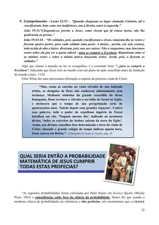 25
 Cumprimento - Lucas 23:33 - “Quando chegaram ao lugar chamado Calvário, ali o
crucificaram, bem como aos malfeitores, um à direita, outro à esquerda.”
João 19:33,“Chegando-se, porém, a Jesus, como vissem que já estava morto, não lhe
quebraram as pernas.”
João 19:23-24 – “Os soldados, pois, quando crucificaram a Jesus, tomaram-lhe as vestes e
fizeram quatro partes, para cada soldado uma parte; A túnica , porém, era sem costura,
toda tecida de alto a baixo. disseram, pois, uns aos outros: Não a rasguemos, mas lancemos
sortes sobre ela pra ver a quem caberá - para se cumprir a Escritura: Repartiram entre si
as minhas vestes e sobre a minha túnica lançaram sortes. Assim, pois, o fizeram os
soldados.”
Algo que chama a atenção ao ler os evangelhos, é a constante frase “...para se cumprir a
Escritura”. Indicando que Jesus veio ao mundo com um plano de ação concebido antes da fundação
do mundo (Apoc. 13:8).
Ellen White faz uma interessante afirmação a respeito da primeira vinda de Cristo:
“As seguintes probabilidades foram calculadas por Peter Stoner em Science Speaks (Moody
Press, 1963) e coincidências estão fora da ciência da probabilidade. Stoner diz que usando a
moderna ciência da probabilidade em referência a oito profecias, nós encontramos que AA CCHHAANNCCEE
“Mas, como as estrelas no vasto circuito de sua indicada
órbita, os desígnios de Deus não conhecem adiantamento nem
tardança. Mediante símbolos da grande escuridão do forno
fumegante, Deus revelara a Abraão a servidão de Israel no Egito,
e declarara que o tempo de sua peregrinação seria de
quatrocentos anos. „Sairão depois com grandes riquezas‟. Contra
essa palavra, todo o poder do orgulhoso império de Faraó
batalhou em vão. „Naquele mesmo dia‟, indicado na promessa
divina, „todos os exércitos do Senhor saíram da terra do Egito‟.
Assim, nos divinos conselhos fora determinada a hora da vinda de
Cristo. Quando o grande relógio do tempo indicou aquela hora,
Jesus nasceu em Belém.” -- O Desejado de Todas as Nações, pág. 28.
QUAL SERIA ENTÃO A PROBABILIDADE
MATEMÁTICA DE JESUS CUMPRIR
TODAS ESTAS PROFECIAS?
 