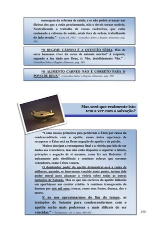 250


mensagem da reforma de saúde, e se não podeis avançar nas
fileiras dos que a estão proclamando, não o deveis tornar notório.
Neutralizando o trabalho de vossos coobreiros, que estão
ensinando a reforma de saúde, estais fora de ordem, trabalhando
do lado errado.” - Carta 48, 1902 – Conselhos Sobre o Regime Alimentar, pág.
401.
“O REGIME CÁRNEO É A QUESTÃO SÉRIA. Hão de
seres humanos viver da carne de animais mortos? A resposta,
segundo a luz dada por Deus, é: Não, decididamente Não.” -
Conselhos Sobre o Regime Alimentar, pág. 388.
““OO AALLIIMMEENNTTOO CCÁÁRRNNEEOO NNÃÃOO ÉÉ CCOORRRREETTOO PPAARRAA OO
PPOOVVOO DDEE DDEEUUSS..”” -- Conselhos Sobre o Regime Alimentar, pág. 390.
Mas será que realmente isto
tem a ver com a salvação?
“Como nossos primeiros pais perderam o Éden por causa da
condescendência com o apetite, nossa única esperança de
recuperar o Éden está na firme negação do apetite e da paixão.
Muitos desejam a recompensa final e a vitória que hão de ser
dadas aos vencedores, mas não estão dispostos a suportar a labuta,
privações e negação de si mesmos, como fez seu Redentor. É
unicamente pela obediência e contínuo esforço que seremos
vencedores, como Cristo venceu.
O dominador poder do apetite demonstrar-se-á a ruína de
milhares, quando, se houvessem vencido neste ponto, teriam tido
poder moral para alcançar a vitória sobre todas as outras
tentações de Satanás. Mas os que são escravos do apetite falharão
em aperfeiçoar um caráter cristão. A contínua transgressão do
homem por seis mil anos, trouxe, como seus frutos, doença, dor e
morte.
E ao nos aproximarmos do fim do tempo, as
tentações de Satanás para condescendermos com o
apetite serão mais poderosas e mais difíceis de ser
vencidas.” -- Testimonies, vol. 3, págs. 490-492 .
 