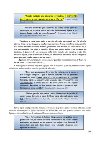 251
“Seguiu-se a estes outro anjo, o terceiro, dizendo, em grande voz: Se alguém
adora a besta e a sua imagem e recebe a sua marca na fronte ou sobre a mão, também
esse beberá do vinho da cólera de Deus, preparado, sem mistura, do cálice da sua ira, e
será atormentado com fogo e enxofre, diante dos santos anjos e na presença do
Cordeiro. A fumaça do seu tormento sobe pelos séculos dos séculos, e não têm
descanso algum, nem de dia nem de noite, os adoradores da besta e da sua imagem e
quem quer que receba a marca do seu nome.
Aqui está perseverança dos santos, os que guardam os mandamentos de Deus e a
Fé em Jesus.” (Apocalipse 14:9 a 12)
A mensagem do terceiro anjo tem ligação com a escolha a quem se pretende adorar, e pelo
deduzimos, a alimentação é também questão de adoração.
Talvez agora você possa estar pensando: “Mas não é apenas a carne.” E você está certo. É um
estilo de alimentação e a igreja Adventista do Sétimo Dia tem uma posição quanto a este estilo.
Todas as orientações foram deixadas por Deus em inúmeros livros.
“Neste estágio da história terrestre, O CONSUMO
DE CARNE ESTÁ DESONRANDO A DEUS.” -- Bible Training
School, 19/07/1902.
“Foi-me mostrado que a reforma de saúde é uma parte da
mensagem do terceiro anjo e está tão intimamente ligada a ela
como o braço e mão ao corpo humano.” - Testimonies for the Church,
vol. 1, pág. 486 – Eventos Finais, pág. 71.
“Deus está procurando levar-nos de volta, passo a passo, a
Seu desígnio original – que o homem subsista com os produtos
naturais da terra. EENNTTRREE OOSS QQUUEE EESSTTÃÃOO AAGGUUAARRDDAANNDDOO AA VVIINNDDAA DDOO
SSEENNHHOORR,, DDEEVVEE AA AALLIIMMEENNTTAAÇÇÃÃOO CCÁÁRRNNEEAA SSEERR FFIINNAALLMMEENNTTEE SSEERR
AABBAANNDDOONNAADDAA;; a carne deixará de fazer parte de seu regime
alimentar. Devemos ter isso sempre em mente, e procurar agir
firmemente nesse sentido.” - Conselhos Sobre Saúde, pág. 450.
““MMuuiittooss qquuee ssããoo aaggoorraa mmeeiioo ccoonnvveerrttiiddooss qquuaannttoo àà qquueessttããoo ddee
ccoommeerr ccaarrnnee ddeeiixxaarrããoo oo ppoovvoo ddee DDeeuuss,, ppaarraa nnããoo mmaaiiss aannddaarr ccoomm
EEllee..”” -- Review and Herald, vol. 4, p. 415.3 – Conselhos Sobre o Regime Alimentar,
pág. 382.
“Se os Adventistas do Sétimo Dia pusessem em prática o que
professam crer, se fossem sinceros reformadores da saúde, seriam
realmente um espetáculo ao mundo, aos anjos e aos homens. E
revelariam um zelo bem maior pela salvação daqueles que
ignoram a verdade.
 