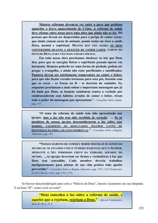 252
Se houver desconsideração para com a “Palavra de Deus”, haverá vazamento em sua lâmpada.
E na hora “H”, como você vai estar?
Maiores reformas devem-se ver entre o povo que professa
aguardar o breve aparecimento de Cristo. A reforma de saúde
deve efetuar entre nosso povo uma obra que ainda não se fez. Há
pessoas que devem ser despertadas para o perigo de comer carne,
que ainda comem carne de animais, pondo assim em risco a saúde
física, mental e espiritual. MMUUIITTOOSS QQUUEE SSÃÃOO AAGGOORRAA SSÓÓ MMEEIIOO
CCOONNVVEERRTTIIDDOOSS QQUUAANNTTOO ÀÀ QQUUEESSTTÃÃOO DDEE CCOOMMEERR CCAARRNNEE,, SSAAIIRRÃÃOO DDOO
PPOOVVOO DDEE DDEEUUSS,, PPAARRAA NNÃÃOO MMAAIISS AANNDDAARR CCOOMM EELLEE..
Em toda nossa obra precisamos obedecer às leis que Deus
deu, para que as energias físicas e espirituais possam operar em
harmonia. Homens poderão ter uma forma de piedade, podem até
pregar o evangelho, e ainda não estar purificados e santificados.
Pastores devem ser estritamente temperantes no comer e beber,
para que não façam veredas tortuosas para seus pés, fazendo com
que os coxos - os fracos na fé - se desviem do caminho. Se,
enquanto proclamam a mais solene e importante mensagem que já
foi dada por Deus, os homens combatem contra a verdade por
condescenderem com hábitos errados de comer e beber, tiram
todo o poder da mensagem que apresentam.” - Conselhos Sobre Saúde,
pág. 575.
“O tema da reforma de saúde tem sido apresentado nas
igrejas; mas a luz não tem sido recebida de coração. ... Se os
membros de nossas igrejas desconsiderarem a luz sobre esse
assunto, COLHERÃO OS RESULTADOS SEGUROS TANTO DE
DEGENERAÇÃO FÍSICA QUANTO ESPIRITUAL.” - Conselhos Sobre o Regime
Alimentar, pág. 455.
““NNOOSSSSOOSS HHÁÁBBIITTOOSS DDEE CCOOMMEERR EE BBEEBBEERR MMOOSSTTRRAAMM SSEE SSOOMMOOSS DDOO
MMUUNNDDOO OOUU SSEE EESSTTAAMMOOSS CCOOMM OO NNÚÚMMEERROO DDAAQQUUEELLEESS QQUUEE OO SSEENNHHOORR,,
MMEEDDIIAANNTTEE OO SSEEUU PPOODDEERROOSSOO CCRRIIVVOO DDAA VVEERRDDAADDEE,, SSEEPPAARROOUU DDOO
MMUUNNDDOO. ...As igrejas deveriam ser firmes e verdadeiras à luz que
Deus tem concedido. Cada membro deveria trabalhar
inteligentemente para afastar de sua vida prática todo apetite
pervertido.” - Conselhos Sobre o Regime Alimentar, pág. 379 e 123 (Testimonies
for the Church, vol.6 , pág. 372 e 373).
“Deus concedeu a luz sobre a reforma de saúde, e
aqueles que a rejeitam, rejeitam a Deus.” - Special Testimonies,
Série B, #6, p. 31.3.
 