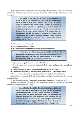 253
Alguns podem estar neste momento me criticando por dar tanta ênfase sobre esse assunto de
alimentação, reforma de saúde, comer carne, etc. Mas notem ainda o que Deus diz através de sua
mensageira:
Percebem como o assunto é sério?
 Eva caiu nesse ponto – o apetite.
 A 1a
tentação de Jesus tinha a ver com o apetite (e ele venceu).
 O problema do apetite tem sido a ruína de milhares.
 Se você vencer nesse ponto será muito mais fácil vencer qualquer outra tentação de
Satanás.
 Os que falharem no apetite não conseguirão ter o caráter de Cristo.
 Quanto mais próximos do fim chegarmos, mais difícil será vencermos o apetite.
Não sou eu quem está dizendo isso, é o próprio Deus através do Espírito de Profecia.
Quando lemos a mensagem do 3º anjo em Apocalipse percebemos a característica do povo que
estará com Deus:
1. São chamados de santos: “Aqui está a perseverança dos santos...” Apocalipse 14:12
Santo é algo separado. É o povo de Deus separado do mundo. E a reforma de saúde está
relacionada com a mensagem do 3º anjo.
“OO PPOODDEERR DDOOMMIINNAADDOORR DDOO AAPPEETTIITTEE DDEEMMOONNSSTTRRAARR--SSEE--ÁÁ AA
RRUUÍÍNNAA DDEE MMIILLHHAARREESS,, QQUUAANNDDOO CCAASSOO HHOOUUVVEESSSSEEMM VVEENNCCIIDDOO NNEESSSSEE
PPOONNTTOO,, HHAAVVEERRIIAAMM TTIIDDOO FFOORRÇÇAA MMOORRAALL PPAARRAA GGAANNHHAARR AA VVIITTÓÓRRIIAA
SSOOBBRREE QQUUAALLQQUUEERR OOUUTTRRAA TTEENNTTAAÇÇÃÃOO DDEE SSAATTAANNÁÁSS.. Os escravos do
apetite, porém, falharão no aperfeiçoar o caráter cristão. A
contínua transgressão do homem, por seis mil anos, tem trazido
doenças, dor e morte como colheita. E à medida que nos
aproximamos do fim do tempo, a tentação de Satanás para
condescender com o apetite será mais poderosa e mais difícil de
vencer.” - Testimonies, vol. 3, pág. 491 e 492 – Conselhos Sobre o Regime
Alimentar, pág. 164 e 165.
“...No deserto, Cristo alcançou a vitória em favor da
humanidade, justamente no ponto do apetite, tornando possível ao
homem, no tempo futuro, em Seu nome, vencer a força do apetite
em seu próprio benefício.” - No Deserto da Tentação, pág. 57.
“AA rreeffoorrmmaa ddee ssaaúúddee,, ffooii--mmee mmoossttrraaddoo,, éé ppaarrttee ddaa
tteerrcceeiirraa mmeennssaaggeemm aannggéélliiccaa, e está com ela tão intimamente
relacionada como está o braço e a mão com o corpo humano. Vi
que nós como um povo precisamos fazer um movimento de
progresso nesta grande obra. Pastores e povo precisam agir em
harmonia. O povo de Deus não está preparado para o alto clamor
da terceira mensagem angélica. Eles têm uma obra a fazer por si
mesmos, e que não podem deixar para que Deus a faça por eles.
 