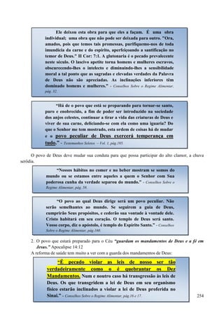 254
O povo de Deus deve mudar sua conduta para que possa participar do alto clamor, a chuva
serôdia.
2. O povo que estará preparado para o Céu “guardam os mandamentos de Deus e a fé em
Jesus.” Apocalipse 14:12
A reforma de saúde tem muito a ver com a guarda dos mandamentos de Deus:
Ele deixou esta obra para que eles a façam. É uma obra
individual; uma obra que não pode ser deixada para outro. "Ora,
amados, pois que temos tais promessas, purifiquemo-nos de toda
imundícia da carne e do espírito, aperfeiçoando a santificação no
temor de Deus." II Cor: 7:1. A glutonaria é o pecado prevalecente
neste século. O lascivo apetite torna homens e mulheres escravos,
obscurecendo-lhes o intelecto e diminuindo-lhes a sensibilidade
moral a tal ponto que as sagradas e elevadas verdades da Palavra
de Deus não são apreciadas. As inclinações inferiores têm
dominado homens e mulheres.” - Conselhos Sobre o Regime Alimentar,
pág. 32.
“Há de o povo que está se preparando para tornar-se santo,
puro e enobrecido, a fim de poder ser introduzido na sociedade
dos anjos celestes, continuar a tirar a vida das criaturas de Deus e
viver de sua carne, deliciando-se com ela como uma iguaria? Do
que o Senhor me tem mostrado, esta ordem de coisas há de mudar
e o ppoovvoo ppeeccuulliiaarr ddee DDeeuuss eexxeerrcceerráá tteemmppeerraannççaa eemm
ttuuddoo..”” -- Testemunhos Seletos – Vol. 1, pág.195.
“Nossos hábitos no comer e no beber mostram se somos do
mundo ou se estamos entre aqueles a quem o Senhor com Sua
poderosa cunha da verdade separou do mundo.” - Conselhos Sobre o
Regime Alimentar, pág. 58.
“O povo ao qual Deus dirige será um povo peculiar. Não
serão semelhantes ao mundo. Se seguirem a guia de Deus,
cumprirão Seus propósitos, e cederão sua vontade à vontade dele.
Cristo habitará em seu coração. O templo de Deus será santo.
Vosso corpo, diz o apóstolo, é templo do Espírito Santo.” - Conselhos
Sobre o Regime Alimentar, pág.160.
“ÉÉ ppeeccaaddoo vviioollaarr aass lleeiiss ddee nnoossssoo sseerr ttããoo
vveerrddaaddeeiirraammeennttee ccoommoo oo éé qquueebbrraannttaarr ooss DDeezz
MMaannddaammeennttooss.. Num e noutro caso há transgressão às leis de
Deus. Os que transgridem a lei de Deus em seu organismo
físico estarão inclinados a violar a lei de Deus proferida no
Sinai.” - Conselhos Sobre o Regime Alimentar, pág.16 e 17.
 