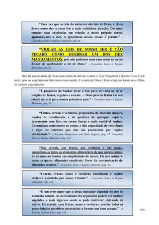 255
Não há necessidade de ficar com medo de deixar a carne e ficar fraquinho e doente. Esse é um
mito, pois os vegetarianos têm muito mais saúde. E a meta de Deus é fazer com que todos seus filhos
se tornem vegetarianos.
“Uma vez que as leis da natureza são leis de Deus, é claro
dever nosso dar a essas leis a mais cuidadosa atenção. Devemos
estudar suas exigências em relação a nosso próprio corpo,
ajustando-nos a eles. A ignorância nessas coisas é pecado.” -
Conselhos Sobre o Regime Alimentar, pág.18.
““VVIIOOLLAARR AASS LLEEIISS DDEE NNOOSSSSOO SSEERR ÉÉ TTÃÃOO
PPEECCAADDOO CCOOMMOO QQUUEEBBRRAARR UUMM DDOOSS DDEEZZ
MMAANNDDAAMMEENNTTOOSS,, pois não podemos num caso como no outro
deixar de quebrantar a lei de Deus.” - Conselhos Sobre o Regime
Alimentar, pág.45.
“É propósito do Senhor levar o Seu povo de volta ao viver
simples de frutas, vegetais e cereais. ... Deus proveu frutos em seu
estado natural para nossos primeiros pais.” - Conselhos Sobre o Regime
Alimentar, pág. 81.
“Frutas, cereais e verduras, preparados de maneira simples,
isentos de condimento e de gordura de qualquer espécie,
juntamente com leite ou creme fazem o mais saudável regime.
Comunicam nutrimento ao corpo, e dão capacidade de resistência
e vigor de intelecto que não são produzidos por regime
estimulante.” - Christian Temperance and Bible Hygiene, pág. 47. Conselhos
Sobre o Regime Alimentar, pág. 314.
“Nos cereais, nas frutas, nas verduras e nas nozes,
encontram-se todos os elementos alimentares de que necessitamos.
Se viermos ao Senhor em simplicidade de mente, Ele nos ensinará
como preparar alimentos saudáveis, livres da contaminação de
alimentos cárneos.” - Conselhos Sobre o Regime Alimentar, pág. 92.
“Cereais, frutas, nozes e verduras constituem o regime
dietético escolhido por nosso Criador.” - Conselhos Sobre o Regime
Alimentar, pág. 313.
“É um erro supor que a força muscular depende do uso de
alimento animal. As necessidades do organismo podem ser melhor
supridas, e mais vigorosa saúde se pode desfrutar, deixando de
usá-lo. Os cereais, com frutas, nozes e verduras, contêm todas as
propriedades nutritivas necessárias a formar um bom sangue.” - A
Ciência do Bom Viver, pág. 316.
 