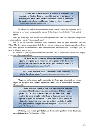 256
Eu sei que não será fácil uma mudança dessas, mas você tem que nascer de novo,
tem que se converter, tem que aceitar a ajuda de Cristo e do Espírito Santo. Tente. Valerá
a pena.
Acho que deixei aqui mais do que o necessário para você ter uma idéia do quanto é importante
a alimentação na vida das “virgens prudentes”.
Vou lhe dar um conselho: leia todo o livro “Conselhos Sobre o Regime Alimentar” de Ellen
White. Mas devo alertá-lo, que depois de lê-lo, se você não praticar o que ali está ordenado por Deus,
você estará pecando voluntariamente, pois será conhecedor da maneira que Deus espera que Seu
povo se alimente aqui na terra.
Na verdade, só com o que você leu nos textos acima, você já tem mais luz do que tinha e agora
é responsável por sua mudança.
“Rogo-vos pois, irmãos, pela compaixão de Deus, que apresenteis os vossos
corpos em sacrifício vivo, santo e agradável a Deus, que é o vosso culto racional.”
(Romanos 12:1)
“Portanto, quer comais quer bebais, ou façais outra qualquer coisa, fazei tudo
para glória de Deus.” (I Coríntios 10:31)
“A carne não é essencial para a saúde e a resistência, do
contrário o Senhor haveria cometido um erro ao prover o
alimento para Adão e Eva antes de sua queda. Todos os elementos
de nutrição se acham contidos nas frutas, verduras e cereais.” -
Conselhos Sobre o Regime Alimentar, pág. 395.
“Se nosso apetite clama por alimentos cárneos, é necessário
jejuar e orar para que o Senhor dê a Sua graça, a fim de que se
neguem as concupiscências da carne que combatem contra a
alma.” – Medicina e Salvação, pág. 277 e 278.
“No juízo veremos quão seriamente Deus considera a
violação das leis da saúde.” - Conselhos Sobre o Regime Alimentar, pág. 40.
“Deus pede um sacrifício vivo, não um sacrifício morto ou
agonizante. Quando compreendemos os reclamos divinos, veremos
que EELLEE PPEEDDEE QQUUEE SSEEJJAAMMOOSS TTEEMMPPEERRAANNTTEESS EEMM TTUUDDOO. O
objetivo de nossa criação é glorificar a Deus em nosso corpo e
espírito, os quais lhe pertencem... Assim sendo, o dever que se nos
é imposto é conservar este corpo na melhor condição de saúde,
para que possamos cumprir os Seus desígnios.” - Testemunhos Para a
Igreja – Vol. 2, pág. 65.
 