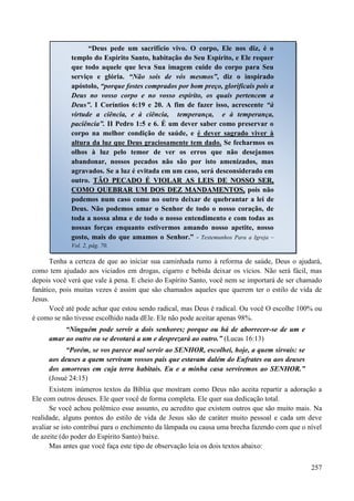 257
Tenha a certeza de que ao iniciar sua caminhada rumo à reforma de saúde, Deus o ajudará,
como tem ajudado aos viciados em drogas, cigarro e bebida deixar os vícios. Não será fácil, mas
depois você verá que vale à pena. E cheio do Espírito Santo, você nem se importará de ser chamado
fanático, pois muitas vezes é assim que são chamados aqueles que querem ter o estilo de vida de
Jesus.
Você até pode achar que estou sendo radical, mas Deus é radical. Ou você O escolhe 100% ou
é como se não tivesse escolhido nada dEle. Ele não pode aceitar apenas 98%.
“Ninguém pode servir a dois senhores; porque ou há de aborrecer-se de um e
amar ao outro ou se devotará a um e desprezará ao outro.” (Lucas 16:13)
“Porém, se vos parece mal servir ao SENHOR, escolhei, hoje, a quem sirvais: se
aos deuses a quem serviram vossos pais que estavam dalém do Eufrates ou aos deuses
dos amorreus em cuja terra habitais. Eu e a minha casa serviremos ao SENHOR.”
(Josué 24:15)
Existem inúmeros textos da Bíblia que mostram como Deus não aceita repartir a adoração a
Ele com outros deuses. Ele quer você de forma completa. Ele quer sua dedicação total.
Se você achou polêmico esse assunto, eu acredito que existem outros que são muito mais. Na
realidade, alguns pontos do estilo de vida de Jesus são de caráter muito pessoal e cada um deve
avaliar se isto contribui para o enchimento da lâmpada ou causa uma brecha fazendo com que o nível
de azeite (do poder do Espírito Santo) baixe.
Mas antes que você faça este tipo de observação leia os dois textos abaixo:
“Deus pede um sacrifício vivo. O corpo, Ele nos diz, é o
templo do Espírito Santo, habitação do Seu Espírito, e Ele requer
que todo aquele que leva Sua imagem cuide do corpo para Seu
serviço e glória. “Não sois de vós mesmos”, diz o inspirado
apóstolo, “porque fostes comprados por bom preço, glorificais pois a
Deus no vosso corpo e no vosso espírito, os quais pertencem a
Deus”. I Coríntios 6:19 e 20. A fim de fazer isso, acrescente “à
virtude a ciência, e à ciência, temperança, e à temperança,
paciência”. II Pedro 1:5 e 6. É um dever saber como preservar o
corpo na melhor condição de saúde, e é dever sagrado viver à
altura da luz que Deus graciosamente tem dado. Se fecharmos os
olhos à luz pelo temor de ver os erros que não desejamos
abandonar, nossos pecados não são por isto amenizados, mas
agravados. Se a luz é evitada em um caso, será desconsiderado em
outro. TTÃÃOO PPEECCAADDOO ÉÉ VVIIOOLLAARR AASS LLEEIISS DDEE NNOOSSSSOO SSEERR,,
CCOOMMOO QQUUEEBBRRAARR UUMM DDOOSS DDEEZZ MMAANNDDAAMMEENNTTOOSS,, pois não
podemos num caso como no outro deixar de quebrantar a lei de
Deus. Não podemos amar o Senhor de todo o nosso coração, de
toda a nossa alma e de todo o nosso entendimento e com todas as
nossas forças enquanto estivermos amando nosso apetite, nosso
gosto, mais do que amamos o Senhor.” - Testemunhos Para a Igreja –
Vol. 2, pág. 70.
 