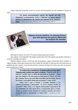 259
Alguns poderiam perguntar “como eu sei que este divertimento ou esta ocupação é correta ou
não?”


Que tipo de música você ouve? É o tipo de música que Jesus ouviria?
Que lugares você freqüenta? São lugares aonde Jesus iria? São lugares que ajudam aumentar o
nível de comunhão com Deus?
Quando alguém começa a fazer este tipo de perguntas, alguns adventistas ficam irritados. E
alguns chegam a dizer que a pessoa deveria ir cuidar da vida dela. E sabe que eles têm razão, pois na
parábola das dez virgens, as que ficaram de fora, correram em busca do azeite, pois não era possível
dar ou emprestar o azeite.
“Os únicos entretenimentos seguros são aqueles que não
afugentam os pensamentos sérios e religiosos; os únicos lugares
seguros de ajuntamento são aqueles que podemos levar conosco a
Jesus.” - Nossa Alta Vocação, Med. Mat. 1962 – Eventos Finais, pág. 77.
Alguns ouvem música, ou mesmo hinos,
que são apenas um pouco diferente
da música do mundo.
“O caráter não é transferível. Ninguém pode crer por outro.
Ninguém pode receber por outro o Espírito. Ninguém pode dar a
outrem o caráter que é o fruto da operação do Espírito. "Ainda
que Noé, Daniel e Jó estivessem no meio dela (a Terra), vivo Eu,
diz o Senhor Jeová, que nem filho nem filha eles livrariam, mas só
livrariam a sua própria alma pela sua justiça." Ezeq. 14:20.
Numa crise é que o caráter é revelado. Quando a voz
ardorosa proclamou à meia-noite: "Aí vem o Esposo! Saí-lhe ao
encontro!" (Mat. 25:6), e as virgens adormecidas ergueram-se de
sua sonolência, foi visto quem fizera a preparação para o evento.
Ambos os grupos foram tomados de surpresa; porém, um estava
preparado para a emergência, e o outro não.” - Parábolas de Jesus,
pág. 412.
 