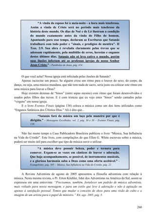 260
O que você acha? Nossa igreja está infectada pelas ilusões de Satanás?
Apenas raciocine um pouco. Se alguém criou um ritmo para o louvor do sexo, do corpo, da
dança, ou seja, uma música mundana, que não tem nada de sacro, seria justo eu colocar este ritmo em
uma música para louvar a Deus?
Hoje existem dezenas de “hinos” (entre aspas mesmo) com ritmo que foram desenvolvidos e
usados pelos filhos das trevas. E é com tristeza que eu vejo estes “hinos” sendo cantados pelas
“virgens” em nossa igreja.
E o livro Eventos Finais (página 138) coloca a música como um dos itens utilizados como
“Enganos Satânicos dos Últimos Dias.” Ali é dito que...
Não faz muito tempo a Casa Publicadora Brasileira publicou o livro “Música, Sua Influência
na Vida do Cristão”. Este livro, com compilações do que Ellen G. White escreveu sobre a música,
poderá ser muito útil para escolher que tipo de música ouvir e utilizar.
A Revista Adventista de agosto de 2005 apresentou a filosofia adventista com relação à
música. Nesta mesma revista, o Pr. Erton Köehler, líder dos Adventistas na América do Sul, assim se
expressou em uma entrevista: “Precisamos, também, fortalecer um padrão de música adventista,
mais voltado para nossa mensagem, e para um estilo que leve à adoração e não à agitação ou
apenas à satisfação pessoal. Temos que mudar o conceito de show para uma visão de culto e a
imagem de um artista para o papel de ministro.” RA, ago. 2005, pág. 5.
“A vinda do esposo foi à meia-noite - a hora mais tenebrosa.
Assim a vinda de Cristo será no período mais tenebroso da
história deste mundo. Os dias de Noé e de Ló ilustram a condição
do mundo exatamente antes da vinda do Filho do homem.
Apontando para esse tempo, declaram as Escrituras que Satanás
trabalhará com todo poder e "sinais, e prodígios de mentira". II
Tess. 2:9. Sua obra é revelada claramente pelas trevas que se
adensam rapidamente, pela multidão de erros, heresias e enganos
destes últimos dias. Satanás não só leva cativo o mundo, porém
suas ilusões infectam até as professas igrejas de nosso Senhor
Jesus Cristo.” - Parábolas de Jesus, pág. 414.
“Satanás fará da música um laço pela maneira por que é
dirigida.” - Mensagens Escolhidas, vol. 2, pág. 36 e 38 – Eventos Finais, pág.
138.
“A música deve possuir beleza, poder e ternura para
comover. Ergam-se as vozes em cânticos de louvor e adoração.
Que haja acompanhamento, se possível, de instrumentos musicais,
e a gloriosa harmonia suba a Deus como uma oferta aceitável.” -
Evangelismo, pág. 505 - Música, Sua Influência na Vida do Cristão, pág. 22.
 
