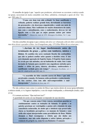 261
O conselho da igreja é que “aqueles que produzem, selecionam ou executam a música usada
na igreja, necessitam de muita comunhão com Deus, sabedoria, orientação e apoio do Céu.” RA,
ago. 2005, pág. 13.
Um dos conselhos da igreja é que a música não deve ser rebaixada a fim de obter conversões,
mas deve elevar o pecador a Deus. (ver Evangelismo, pág. 137) Ellen White diz as coisas que...
Por não conhecer mais como é o caráter de Deus é que muitos dentro de nossa igreja defendem
a música errada, o ir a lugares impróprios, o uso de roupas inadequadas, a alimentação errada, e por
aí vai.
E é comum ouvirmos: “Que mal tem isso?”
A quantidade de azeite em sua lâmpada vai depender de suas decisões.
“Como este dom tem sido aviltado! Se fosse santificado e
refinado, poderia realizar grande bem, derrubando as barreiras
do preconceito e da descrença empedernida e sendo um meio de
converter almas. Não é suficiente ter noções elementares do canto,
mas com o entendimento, com o conhecimento, deve-se ter tal
ligação com o Céu que os anjos possam cantar por nosso
intermédio.” - Manuscrito, maio de 1874. Mensagens Escolhidas, Vol. 3, pág.
335.
“...haviam de ter lugar imediatamente antes da
terminação da graça ... gritos com tambores, música e
dança. Os sentidos dos seres racionais ficarão tão confundidos
que não se poderá confiar neles quanto a decisões retas. E isto
será chamado operação do Espírito Santo. O Espírito Santo nunca
Se revela por tais métodos, em tal balbúrdia de ruído. Isto é uma
invenção de Satanás para encobrir seus engenhosos métodos para
anular o efeito da pura, sincera, elevadora, enobrecedora e
santificante verdade para este tempo.” - Mensagens Escolhidas, vol. 2,
pág. 36 – citado na RA, ago 2005, pág. 14.
“A escuridão do falso conceito acerca de Deus é que está
envolvendo o mundo. Os homens estão perdendo o conhecimento
de Seu caráter. Este tem sido mal-compreendido e mal-
interpretado.” - Parábolas de Jesus, pág. 415.
“Os que vencem como Cristo venceu, necessitam guardar-se
continuamente contra as tentações de Satanás. O apetite e as
paixões precisam ser restringidos e postos sob o domínio de uma
consciência esclarecida, de modo que o intelecto seja preservado,
claras as faculdades perceptivas e os manejos de Satanás e seus
ardis não sejam interpretados como providências de Deus. Muitos
desejam a final recompensa e vitória que são dadas aos
vencedores, mas não estão dispostos a sofrer labuta, privação e
renúncia do próprio eu, como fez seu Redentor. É somente
 