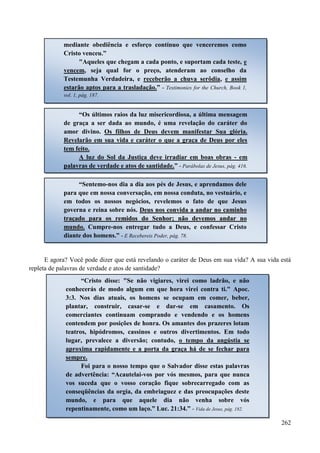 262
E agora? Você pode dizer que está revelando o caráter de Deus em sua vida? A sua vida está
repleta de palavras de verdade e atos de santidade?
mediante obediência e esforço contínuo que venceremos como
Cristo venceu.”
"Aqueles que chegam a cada ponto, e suportam cada teste, e
vencem, seja qual for o preço, atenderam ao conselho da
Testemunha Verdadeira, e receberão a chuva serôdia, e assim
estarão aptos para a trasladação.” - Testimonies for the Church, Book 1,
vol. 1, pág. 187.
“Os últimos raios da luz misericordiosa, a última mensagem
de graça a ser dada ao mundo, é uma revelação do caráter do
amor divino. Os filhos de Deus devem manifestar Sua glória.
Revelarão em sua vida e caráter o que a graça de Deus por eles
tem feito.
A luz do Sol da Justiça deve irradiar em boas obras - em
palavras de verdade e atos de santidade.” - Parábolas de Jesus, pág. 416.
“Sentemo-nos dia a dia aos pés de Jesus, e aprendamos dele
para que em nossa conversação, em nossa conduta, no vestuário, e
em todos os nossos negócios, revelemos o fato de que Jesus
governa e reina sobre nós. DDeeuuss nnooss ccoonnvviiddaa aa aannddaarr nnoo ccaammiinnhhoo
ttrraaççaaddoo ppaarraa ooss rreemmiiddooss ddoo SSeennhhoorr;; nnããoo ddeevveemmooss aannddaarr nnoo
mmuunnddoo.. Cumpre-nos entregar tudo a Deus, e confessar Cristo
diante dos homens.” - E Recebereis Poder, pág. 78.
“Cristo disse: "Se não vigiares, virei como ladrão, e não
conhecerás de modo algum em que hora virei contra ti." Apoc.
3:3. Nos dias atuais, os homens se ocupam em comer, beber,
plantar, construir, casar-se e dar-se em casamento. Os
comerciantes continuam comprando e vendendo e os homens
contendem por posições de honra. Os amantes dos prazeres lotam
teatros, hipódromos, cassinos e outros divertimentos. Em todo
lugar, prevalece a diversão; contudo, o tempo da angústia se
aproxima rapidamente e a porta da graça há de se fechar para
sempre.
Foi para o nosso tempo que o Salvador disse estas palavras
de advertência: “Acautelai-vos por vós mesmos, para que nunca
vos suceda que o vosso coração fique sobrecarregado com as
conseqüências da orgia, da embriaguez e das preocupações deste
mundo, e para que aquele dia não venha sobre vós
repentinamente, como um laço.” Luc. 21:34.” - Vida de Jesus, pág. 182.
 