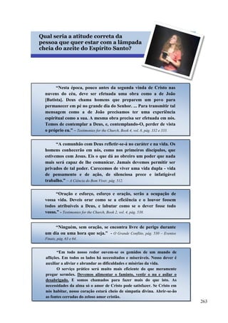 263


Qual seria a atitude correta da
pessoa que quer estar com a lâmpada
cheia do azeite do Espírito Santo?
“Nesta época, pouco antes da segunda vinda de Cristo nas
nuvens do céu, deve ser efetuada uma obra como a de João
[Batista]. Deus chama homens que preparem um povo para
permanecer em pé no grande dia do Senhor. ... Para transmitir tal
mensagem como a de João precisamos ter uma experiência
espiritual como a sua. A mesma obra precisa ser efetuada em nós.
Temos de contemplar a Deus, e, contemplando-O, perder de vista
o próprio eu.” – Testimonies for the Church, Book 4, vol. 8, pág. 332 e 333.
“A comunhão com Deus refletir-se-á no caráter e na vida. Os
homens conhecerão em nós, como nos primeiros discípulos, que
estivemos com Jesus. Eis o que dá ao obreiro um poder que nada
mais será capaz de lhe comunicar. Jamais devemos permitir ser
privados de tal poder. Carecemos de viver uma vida dupla - vida
de pensamento e de ação, de silenciosa prece e infatigável
trabalho.” – A Ciência do Bom Viver, pág. 512.
“Oração e esforço, esforço e oração, serão a ocupação de
vossa vida. Deveis orar como se a eficiência e o louvor fossem
todos atribuíveis a Deus, e labutar como se o dever fosse todo
vosso.” - Testimonies for the Church, Book 2, vol. 4, pág. 538.
“Ninguém, sem oração, se encontra livre de perigo durante
um dia ou uma hora que seja.” - O Grande Conflito, pág. 530 – Eventos
Finais, pág. 63 e 64.
“Em todo nosso redor ouvem-se os gemidos de um mundo de
aflições. Em todos os lados há necessitados e miseráveis. Nosso dever é
auxiliar a aliviar e abrandar as dificuldades e misérias da vida.
O serviço prático será muito mais eficiente do que meramente
pregar sermões. Devemos alimentar o faminto, vestir o nu e asilar o
desabrigado. E somos chamados para fazer mais do que isto. As
necessidades da alma só o amor de Cristo pode satisfazer. Se Cristo em
nós habitar, nosso coração estará cheio de simpatia divina. Abrir-se-ão
as fontes cerradas do zeloso amor cristão.
 