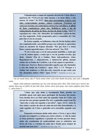 265
Vai ser muito bom, não é? Seria muito triste você estar diante da porta, mas com a lâmpada
vazia.
Alguns ainda poderiam argumentar que isto seria salvação pelas obras. Mas notem que é através das
minhas obras que eu defino de que lado estou. Somos salvos pela graça, mas somos julgados pelas obras
(“...pelos frutos.”)
Vislumbrando o tempo do segundo advento de Cristo, disse o
patriarca Jó: “Vê-Lo-ei por mim mesmo, e os meus olhos, e não
outros, O verão.” Jó 19:27. DDOOSS FFIIÉÉIISS SSEEGGUUIIDDOORREESS,, CCRRIISSTTOO TTEEMM
SSIIDDOO CCOOMMPPAANNHHEEIIRROO DDIIÁÁRRIIOO,, AAMMIIGGOO FFAAMMIILLIIAARR.. VVIIVVEERRAAMM EEMM
CCOONNTTAATTOO ÍÍNNTTIIMMOO,, EEMM CCOOMMUUNNHHÃÃOO CCOONNSSTTAANNTTEE CCOOMM DDEEUUSS.. A glória
de Deus resplandeceu sobre eles. Refletiu-se neles a luz do
conhecimento da glória de Deus, na face de Jesus Cristo. Agora se
regozijam nos raios não ofuscados do resplendor e glória do Rei,
em Sua majestade. Estão preparados para a comunhão do Céu;
pois têm o Céu no coração.
De fronte erguida, os brilhantes raios do Sol da Justiça sobre
eles resplandecendo, com júbilo porque sua redenção se aproxima,
saem ao encontro do Esposo dizendo: “Eis que Este é o nosso
Deus, a quem aguardávamos, e Ele nos salvará.” Isa. 25:9.
“E ouvi como que a voz de uma grande multidão, e como que
a voz de muitas águas, e como que a voz de grandes trovões, que
dizia: Aleluia! Pois já o Senhor, Deus todo-poderoso, reina.
Regozijemo-nos, e alegremo-nos, e demos-Lhe glória, porque
vindas são as bodas do Cordeiro, e já a Sua esposa se aprontou. ...
E disse-me: Escreve: Bem-aventurados aqueles que são chamados
à ceia das bodas do Cordeiro.” Apoc. 19:6, 7 e 9. “Porque é o
Senhor dos senhores e o Rei dos reis; vencerão os que estão com
Ele, chamados, eleitos e fiéis.” Apoc. 17:14.” - Parábolas de Jesus, pág.
421.
“Antes que seja dada a recompensa final, precisa ser
decidido quem está apto para participar da herança dos justos.
Essa decisão deve ser feita antes da segunda vinda de Cristo, nas
nuvens do céu; porque quando Ele vier, o galardão estará com Ele
"para dar a cada um segundo a sua obra". Apoc. 22:12. Antes de
Sua vinda o caráter da obra de cada um terá sido determinado, e a
cada seguidor de Cristo o galardão será concedido segundo seus
atos.
Enquanto os homens ainda estão sobre a Terra, é que a obra
do juízo investigativo se efetua nas cortes celestes. A vida de todos
os Seus professos seguidores é passada em revista perante Deus;
todos são examinados de conformidade com os relatórios nos
livros do Céu, e o destino de cada um é fixado para sempre de
acordo com seus atos.” - Parábolas de Jesus, pág. 310.
 