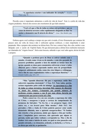 266
Percebe como é importante adotarmos o estilo de vida de Jesus? Este é o estilo de vida das
virgens prudentes. Através dos nossos atos mostramos de que lado estamos.
Embora agora você conheça o tempo em que está vivendo, (Creio firmemente que estamos há
poucos anos da volta de Jesus.) não é suficiente apenas conhecer, o mais importante é estar
preparado. Mas o preparo não acontece na última hora. Por isso, comece hoje, dia a dia, encher a sua
lâmpada com o azeite do Espírito Santo. Os que deixarem para a última hora realmente merecem
ser chamados de “virgens loucas”. Seria uma loucura, sabendo o que você sabe agora, deixar de lado
o preparo.
“A aparência exterior é um indicador do coração.” - Eventos
Finais, pág. 78.
“Você crê que o fim de todas as coisas está próximo e que as
cenas da história terrestre estão rapidamente chegando ao fim? Se
assim é, demonstre sua fé através de obras.” – Jesus Meu Modelo, pág.
310.
“Quando o professo povo de Deus se estiver unindo com o
mundo, vivendo como vivem os do mundo, e com eles gozando de
prazeres proibidos; quando o luxo do mundo se tornar luxo da
igreja; quando os sinos para casamentos estiverem a tocar e todos
olharem para o futuro esperando muitos anos de prosperidade
temporal, subitamente então, como dos céus fulgura o relâmpago,
virá o fim de suas resplendentes visões e esperanças ilusórias.” - O
Grande Conflito, pág. 338 e 339.
“Mas "quando disserem: Há paz e segurança; então lhes
sobrevirá repentina destruição". I Tess. 5:3. Nem todos, porém,
seriam enganados pelos ardis do inimigo. Ao aproximar-se o fim
de todas as coisas terrestres, haveriam fiéis capazes de discernir
os sinais dos tempos. Conquanto um grande número de
professos crentes negasse a sua fé por suas obras, haveria um
remanescente que perseveraria até o fim.
Pedro conservou viva em seu coração a esperança da volta
de Cristo, e assegurou à igreja a certeza do cumprimento da
promessa do Salvador: "Se Eu for, e vos preparar lugar, virei
outra vez, e vos levarei para Mim mesmo." João 14:3. Aos
provados e fiéis a vinda de Cristo poderia parecer estar sendo
demasiado dilatada, mas o apóstolo assegurou-lhes: "O Senhor
não retarda a Sua promessa, ainda que alguns a têm por tardia;
mas é longânimo para convosco, não querendo que alguns se
percam, senão que todos venham a arrepender-se. Mas o dia do
Senhor virá como o ladrão de noite; no qual os céus passarão com
grande estrondo, e os elementos, ardendo, se desfarão, e a Terra, e
as obras que nela há, se queimarão.
 