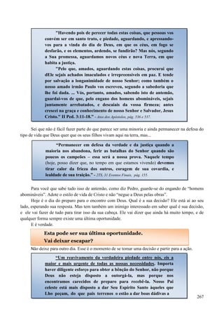 267
Sei que não é fácil fazer parte do que parece ser uma minoria e ainda permanecer na defesa do
tipo de vida que Deus quer que os seus filhos vivam aqui na terra, mas...
Para você que sabe tudo isso de antemão, como diz Pedro, guarde-se do engando de “homens
abomináveis”. Adote o estilo de vida de Cristo e não “negue a Deus pelas obras”.
Hoje é o dia do preparo para o encontro com Deus. Qual é a sua decisão? Ele está aí ao seu
lado, esperando sua resposta. Mas tem também um inimigo interessado em saber qual é sua decisão,
e ele vai fazer de tudo para tirar isso da sua cabeça. Ele vai dizer que ainda há muito tempo, e de
qualquer forma sempre existe uma última oportunidade.
E é verdade.
Não deixe para outro dia. Esse é o momento de se tomar uma decisão e partir para a ação.
"Havendo pois de perecer todas estas coisas, que pessoas vos
convém ser em santo trato, e piedade, aguardando, e apressando-
vos para a vinda do dia de Deus, em que os céus, em fogo se
desfarão, e os elementos, ardendo, se fundirão? Mas nós, segundo
a Sua promessa, aguardamos novos céus e nova Terra, em que
habita a justiça.
"Pelo que, amados, aguardando estas coisas, procurai que
dEle sejais achados imaculados e irrepreensíveis em paz. E tende
por salvação a longanimidade de nosso Senhor; como também o
nosso amado irmão Paulo vos escreveu, segundo a sabedoria que
lhe foi dada. ... Vós, portanto, amados, sabendo isto de antemão,
guardai-vos de que, pelo engano dos homens abomináveis, sejais
juntamente arrebatados, e descaiais da vossa firmeza; antes
crescei na graça e conhecimento de nosso Senhor e Salvador, Jesus
Cristo." II Ped. 3:11-18.” - Atos dos Apóstolos, pág. 536 e 537.
“Permanecer em defesa da verdade e da justiça quando a
maioria nos abandona, ferir as batalhas do Senhor quando são
poucos os campeões – essa será a nossa prova. Naquele tempo
(hoje, posso dizer que, no tempo em que estamos vivendo) devemos
tirar calor da frieza dos outros, coragem de sua covardia, e
lealdade de sua traição.” - 2TS, 31 Eventos Finais, pág. 155.
Esta pode ser sua última oportunidade.
Vai deixar escapar?
“Um reavivamento da verdadeira piedade entre nós, eis a
maior e mais urgente de todas as nossas necessidades. Importa
haver diligente esforço para obter a bênção do Senhor, não porque
Deus não esteja disposto a outorgá-la, mas porque nos
encontramos carecidos de preparo para recebê-la. Nosso Pai
celeste está mais disposto a dar Seu Espírito Santo àqueles que
Lho peçam, do que pais terrenos o estão a dar boas dádivas a
 