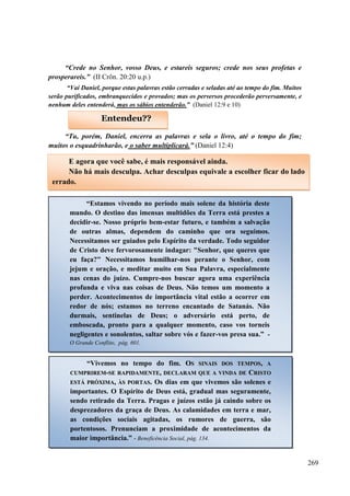 269
“Crede no Senhor, vosso Deus, e estareis seguros; crede nos seus profetas e
prosperareis.” (II Crôn. 20:20 u.p.)
“Vai Daniel, porque estas palavras estão cerradas e seladas até ao tempo do fim. Muitos
serão purificados, embranquecidos e provados; mas os perversos procederão perversamente, e
nenhum deles entenderá, mas os sábios entenderão.” (Daniel 12:9 e 10)
“Tu, porém, Daniel, encerra as palavras e sela o livro, até o tempo do fim;
muitos o esquadrinharão, e o saber multiplicará.” (Daniel 12:4)
Entendeu??
E agora que você sabe, é mais responsável ainda.
Não há mais desculpa. Achar desculpas equivale a escolher ficar do lado
errado.
“Estamos vivendo no período mais solene da história deste
mundo. O destino das imensas multidões da Terra está prestes a
decidir-se. Nosso próprio bem-estar futuro, e também a salvação
de outras almas, dependem do caminho que ora seguimos.
Necessitamos ser guiados pelo Espírito da verdade. Todo seguidor
de Cristo deve fervorosamente indagar: "Senhor, que queres que
eu faça?" Necessitamos humilhar-nos perante o Senhor, com
jejum e oração, e meditar muito em Sua Palavra, especialmente
nas cenas do juízo. Cumpre-nos buscar agora uma experiência
profunda e viva nas coisas de Deus. Não temos um momento a
perder. Acontecimentos de importância vital estão a ocorrer em
redor de nós; estamos no terreno encantado de Satanás. Não
durmais, sentinelas de Deus; o adversário está perto, de
emboscada, pronto para a qualquer momento, caso vos torneis
negligentes e sonolentos, saltar sobre vós e fazer-vos presa sua.” -
O Grande Conflito, pág. 601.
“Vivemos no tempo do fim. OOSS SSIINNAAIISS DDOOSS TTEEMMPPOOSS,, AA
CCUUMMPPRRIIRREEMM--SSEE RRAAPPIIDDAAMMEENNTTEE,, DDEECCLLAARRAAMM QQUUEE AA VVIINNDDAA DDEE CCRRIISSTTOO
EESSTTÁÁ PPRRÓÓXXIIMMAA,, ÀÀSS PPOORRTTAASS.. Os dias em que vivemos são solenes e
importantes. O Espírito de Deus está, gradual mas seguramente,
sendo retirado da Terra. Pragas e juízos estão já caindo sobre os
desprezadores da graça de Deus. As calamidades em terra e mar,
as condições sociais agitadas, os rumores de guerra, são
portentosos. Prenunciam a proximidade de acontecimentos da
maior importância.” - Beneficência Social, pág. 134.
 