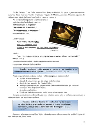 27
E o Pr. Orlando G. de Pinho, em seu livro Salvo ou Perdido diz que é expressivo constatar
haver na Bíblia mais de trezentas profecias a respeito do Messias, dos mais diferentes aspectos da
vida de Jesus, desde Belém até ao Calvário. - Salvo ou Perdido, 24.
Por isso é muito importante levarmos a sério as
profecias. O apóstolo Paulo escreveu:
“Não desprezeis as profecias.”
““NNÃÃOO DDEESSPPRREEZZEEIISS AASS PPRROOFFEECCIIAASS..””
““NNÃÃOO DDEESSPPRREEZZEEIISS AASS PPRROOFFEECCIIAASS..””
(I Tessalonicenses 5:20)
Lembre-se que:
“Com certeza o Senhor Deus
NNÃÃOO FFAARRÁÁ NNAADDAA sem antes
RREEVVEELLAARR OO SSEEUU SSEEGGRREEDDOO aos seus servos, os profetas.”
(Amós 3:7)
E mais...
“...OOSS PPEERRVVEERRSSOOSS...... NNEENNHHUUMM DDEELLEESS EENNTTEENNDDEERRÁÁ,, MMAASS OOSS SSÁÁBBIIOOSS EENNTTEENNDDEERRÃÃOO..”
(Daniel 12:10)
E o momento de estudarmos é agora. O Espírito de Profecia afirma:
a respeito da primeira vinda de Cristo:
Percebem que esta também é uma profecia e está se cumprindo em nossos dias?
 A queda do muro de Berlim.
 A queda da antiga (notem que já é antiga) União Soviética.
 O poderio cada vez maior dos Estados Unidos.
 A recuperação do poder pela Igreja Católica Apostólica Romana desde que Mussolini
devolveu o status de país ao Vaticano.
 As mudanças climáticas.
 E creio que você pode pensar em muitos outros acontecimentos mais.
E se estes acontecimentos serão rápidos, devemos estudar o quanto antes as profecias que nos ajudam a
nos preparar para não sermos surpreendidos.
O que você acha deste texto de Ellen White? Não está se cumprindo em nossos dias também? Parece até
uma manchete dos jornais atuais.
“Grandes mudanças estão prestes a operar-se no mundo, e os
acontecimentos finais serão rápidos.” - Testemunhos Seletos, volume 2, pág. 280.
“Estamos no limiar da crise dos séculos. Em rápida sucessão
os juízos de Deus se seguirão uns aos outros – fogo, inundações e
terremotos, com guerras e derramamento de sangue.” - Profetas e
Reis, pág. 278.
 