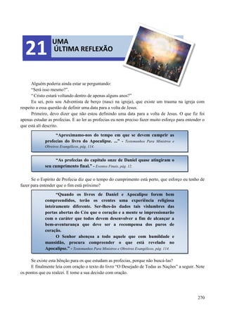 270
Alguém poderia ainda estar se perguntando:
“Será isso mesmo?”.
“Cristo estará voltando dentro de apenas alguns anos?”
Eu sei, pois sou Adventista de berço (nasci na igreja), que existe um trauma na igreja com
respeito a essa questão de definir uma data para a volta de Jesus.
Primeiro, devo dizer que não estou definindo uma data para a volta de Jesus. O que fiz foi
apenas estudar as profecias. E ao ler as profecias eu nem preciso fazer muito esforço para entender o
que está alí descrito.
Se o Espírito de Profecia diz que o tempo do cumprimento está perto, que esforço eu tenho de
fazer para entender que o fim está próximo?
Se existe esta bênção para os que estudam as profecias, porque não buscá-las?
E finalmente leia com oração o texto do livro “O Desejado de Todas as Nações” a seguir. Note
os pontos que eu realcei. E tome a sua decisão com oração.
UMA
ÚLTIMA REFLEXÃO21
“Aproximamo-nos do tempo em que se devem cumprir as
profecias do livro do Apocalipse. ...” - Testemunhos Para Ministros e
Obreiros Evangélicos, pág. 114.
“As profecias do capítulo onze de Daniel quase atingiram o
seu cumprimento final.” - Eventos Finais, pág. 12.
“Quando os livros de Daniel e Apocalipse forem bem
compreendidos, terão os crentes uma experiência religiosa
inteiramente diferente. Ser-lhes-ão dados tais vislumbres das
portas abertas do Céu que o coração e a mente se impressionarão
com o caráter que todos devem desenvolver a fim de alcançar a
bem-aventurança que deve ser a recompensa dos puros de
coração.
O Senhor abençoa a todo aquele que com humildade e
mansidão, procura compreender o que está revelado no
Apocalipse.” - Testemunhos Para Ministros e Obreiros Evangélicos, pág. 114.
 