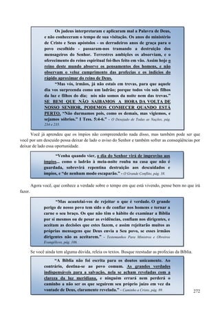 272
Você já aprendeu que os ímpios não compreenderão nada disso, mas também pode ser que
você por um descuido possa deixar de lado o aviso do Senhor e também sofrer as conseqüências por
deixar de lado essa oportunidade.
Agora você, que conhece a verdade sobre o tempo em que está vivendo, pense bem no que irá
fazer.
Se você ainda tem alguma dúvida, releia os textos. Busque reestudar as profecias da Bíblia.
Os judeus interpretaram e aplicaram mal a Palavra de Deus,
e não conheceram o tempo de sua visitação. Os anos do ministério
de Cristo e Seus apóstolos - os derradeiros anos de graça para o
povo escolhido - passaram-nos tramando a destruição dos
mensageiros do Senhor. Terrestres ambições os absorviam, e o
oferecimento do reino espiritual foi-lhes feito em vão. Assim hoje o
reino deste mundo absorve os pensamentos dos homens, e não
observam o veloz cumprimento das profecias e os indícios do
rápido aproximar do reino de Deus.
“Mas vós, irmãos, já não estais em trevas, para que aquele
dia vos surpreenda como um ladrão; porque todos vós sois filhos
da luz e filhos do dia; nós não somos da noite nem das trevas.”
SSEE BBEEMM QQUUEE NNÃÃOO SSAAIIBBAAMMOOSS AA HHOORRAA DDAA VVOOLLTTAA DDEE
NNOOSSSSOO SSEENNHHOORR,, PPOODDEEMMOOSS CCOONNHHEECCEERR QQUUAANNDDOO EESSTTÁÁ
PPEERRTTOO.. “Não durmamos pois, como os demais, mas vigiemos, e
sejamos sóbrios.” I Tess. 5:4-6.” - O Desejado de Todas as Nações, pág.
234 e 235.
“Venha quando vier, o dia do Senhor virá de improviso aos
ímpios... como o ladrão à meia-noite rouba na casa que não é
guardada, sobrevirá repentina destruição aos descuidados e
ímpios, e “de nenhum modo escaparão.” - O Grande Conflito, pág. 38.
“Mas acautelai-vos de rejeitar o que é verdade. O grande
perigo de nosso povo tem sido o de confiar nos homens e tornar a
carne o seu braço. Os que não têm o hábito de examinar a Bíblia
por si mesmos ou de pesar as evidências, confiam nos dirigentes, e
aceitam as decisões que estes fazem, e assim rejeitarão muitos as
próprias mensagens que Deus envia a Seu povo, se esses irmãos
dirigentes não as aceitarem.” - Testemunhos Para Ministros e Obreiros
Evangélicos, pág. 106.
“A Bíblia não foi escrita para os doutos unicamente. Ao
contrário, destina-se ao povo comum. As grandes verdades
indispensáveis para a salvação, nela se acham reveladas com a
clareza da luz meridiana, e ninguém errará nem perderá o
caminho a não ser os que seguirem seu próprio juízo em vez da
vontade de Deus, claramente revelada.” - Caminho a Cristo, pág. 89.
 