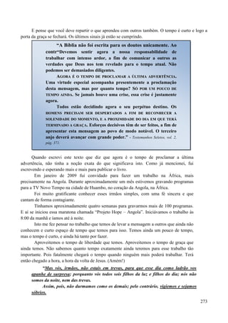273
E pense que você deve repartir o que aprendeu com outros também. O tempo é curto e logo a
porta da graça se fechará. Os últimos sinais já estão se cumprindo.
Quando escrevi este texto que diz que agora é o tempo de proclamar a última
advertência, não tinha a noção exata do que significava isto. Como já mencionei, fui
escrevendo e esperando mais e mais para publicar o livro.
Em janeiro de 2009 fui convidado para fazer um trabalho na África, mais
precisamente na Angola. Durante aproximadamente um mês estivemos gravando programas
para a TV Novo Tempo na cidade de Huambo, no coração da Angola, na África.
Foi muito gratificante conhecer esses irmãos simples, com uma fé sincera e que
cantam de forma contagiante.
Tínhamos aproximadamente quatro semanas para gravarmos mais de 100 programas.
E aí se iniciou essa maratona chamada “Projeto Hope – Angola”. Iniciávamos o trabalho às
8:00 da manhã e íamos até à noite.
Isto me fez pensar no trabalho que temos de levar a mensagem a outros que ainda não
conhecem e curto espaço de tempo que temos para isso. Temos ainda um pouco de tempo,
mas o tempo é curto, e ainda há tanto por fazer.
Aproveitemos o tempo de liberdade que temos. Aproveitemos o tempo de graça que
ainda temos. Não sabemos quanto tempo exatamente ainda teremos para esse trabalho tão
importante. Pois fatalmente chegará o tempo quando ninguém mais poderá trabalhar. Terá
então chegado a hora, a hora da volta de Jesus. (Amém!)
“Mas vós, irmãos, não estais em trevas, para que esse dia como ladrão vos
apanhe de surpresa; porquanto vós todos sois filhos da luz e filhos do dia; nós não
somos da noite, nem das trevas.
Assim, pois, não durmamos como os demais; pelo contrário, vigiemos e sejamos
sóbrios.
“A Bíblia não foi escrita para os doutos unicamente. Ao
contr“Devemos sentir agora a nossa responsabilidade de
trabalhar com intenso ardor, a fim de comunicar a outros as
verdades que Deus nos tem revelado para o tempo atual. Não
podemos ser demasiados diligentes.
AAGGOORRAA ÉÉ OO TTEEMMPPOO DDEE PPRROOCCLLAAMMAARR AA ÚÚLLTTIIMMAA AADDVVEERRTTÊÊNNCCIIAA..
Uma virtude especial acompanha presentemente a proclamação
desta mensagem, mas por quanto tempo? SSÓÓ PPOORR UUMM PPOOUUCCOO DDEE
TTEEMMPPOO AAIINNDDAA.. Se jamais houve uma crise, essa crise é justamente
agora.
Todos estão decidindo agora o seu perpétuo destino. OOSS
HHOOMMEENNSS PPRREECCIISSAAMM SSEERR DDEESSPPEERRTTAADDOOSS AA FFIIMM DDEE RREECCOONNHHEECCEERR AA
SSOOLLEENNIIDDAADDEE DDOO MMOOMMEENNTTOO,, EE AA PPRROOXXIIMMIIDDAADDEE DDOO DDIIAA EEMM QQUUEE TTEERRÁÁ
TTEERRMMIINNAADDOO AA GGRRAAÇÇAA.. Esforços decisivos têm de ser feitos, a fim de
apresentar esta mensagem ao povo de modo notável. O terceiro
anjo deverá avançar com grande poder.” - Testemunhos Seletos, vol. 2,
pág. 371.
 