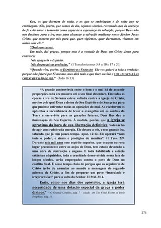 274
Ora, os que dormem de noite, e os que se embriagam é de noite que se
embriagam. Nós, porém, que somos do dia, sejamos sóbrios, revestindo-nos da couraça
da fé e do amor e tomando como capacete a esperança da salvação; porque Deus não
nos destinou para a ira, mas para alcançar a salvação mediante nosso Senhor Jesus
Cristo, que morreu por nós para que, quer vigiemos, quer durmamos, vivamos em
união com ele.”
“Orai sem cessar.
Em tudo, dai graças, porque esta é a vontade de Deus em Cristo Jesus para
convosco.
Não apagueis o Espírito.
Não desprezeis as profecias.” (I Tessalonicenses 5:4 a 10 e 17 a 20)
“Quando vier, porém, OO EESSPPÍÍRRIITTOO DDAA VVEERRDDAADDEE Ele vos guiará a toda a verdade;
porque não falará por Si mesmo, mas dirá tudo o que tiver ouvido e VVOOSS AANNUUNNCCIIAARRÁÁ AASS
CCOOIISSAASS QQUUEE HHÃÃOO DDEE VVIIRR..”” (João 16:13)
“A grande controvérsia entre o bem e o mal há de assumir
proporções cada vez maiores até o seu final desenlace. Em todas as
épocas a ira de Satanás esteve voltada contra a igreja de Cristo,
motivo pelo qual Deus a dotou do Seu Espírito e de Sua graça para
que pudesse enfrentar todas as oposições do mal. Ao receberem os
apóstolos a incumbência de levar o evangelho até os confins da
Terra e escrevê-lo para as gerações futuras, Deus lhes deu a
iluminação do Seu Espírito. À medida, porém, que a igreja se
aproxima da hora de sua libertação definitiva, Satanás há
de agir com redobrada energia. Ele desceu a vós, e tem grande ira,
sabendo que já tem pouco tempo. Apoc. 12:12. Ele operará “com
todo o poder, e sinais e prodígios de mentira”. II Tess. 2:9.
Durante seis mil anos esse espírito superior, que ocupou outrora
lugar preeminente entre os anjos de Deus, tem estado devotado a
uma obra de destruição e engano. E toda habilidade e astúcia
satânicas adquiridas, toda a crueldade desenvolvida nessa luta de
longos séculos, serão empregadas contra o povo de Deus no
conflito final. É nesse tempo cheio de perigos que os seguidores de
Cristo terão de anunciar ao mundo a mensagem do segundo
advento de Cristo, a fim de preparar um povo “imaculado e
irrepreensível” para a volta do Senhor. II Ped. 3:14.
Então, como nos dias dos apóstolos, a igreja terá
necessidade de uma dotação especial da graça e poder
divinos.” - O Grande Conflito, pág. 7 – citado em The Final Events of Bible
Prophecy, pág. 10.
 