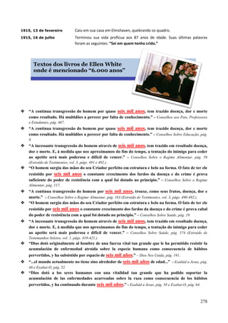 278
1915, 13 de fevereiro Caiu em sua casa em Elmshaven, quebrando os quadris.
1915, 16 de julho Terminou sua vida profícua aos 87 anos de idade. Suas últimas palavras
foram as seguintes: “Sei em quem tenho crido.”

 “A contínua transgressão do homem por quase seis mil anos, tem trazido doença, dor e morte
como resultado. Há multidões a perecer por falta de conhecimento.” – Conselhos aos Pais, Professores
e Estudantes, pág. 467.
 “A contínua transgressão do homem por quase seis mil anos, tem trazido doença, dor e morte
como resultado. Há multidões a perecer por falta de conhecimento.” – Conselhos Sobre Educação, pág.
8.
 “A incessante transgressão do homem através de seis mil anos, tem trazido em resultado doença,
dor e morte. E, à medida que nos aproximamos do fim do tempo, a tentação do inimigo para ceder
ao apetite será mais poderosa e difícil de vencer.” – Conselhos Sobre o Regime Alimentar, pág. 59
(Extraído de Testimonies, vol. 3, págs. 491 e 492.) .
 “O homem surgiu das mãos do seu Criador perfeito em estrutura e belo na forma. O fato de ter ele
resistido por seis mil anos o constante crescimento dos fardos da doença e do crime é prova
suficiente do poder de resistência com a qual foi dotado no princípio.” – Conselhos Sobre o Regime
Alimentar, pág. 117.
 “A contínua transgressão do homem por seis mil anos, trouxe, como seus frutos, doença, dor e
morte.” – Conselhos Sobre o Regime Alimentar, pág. 163 (Extraído de Testimonies, vol. 3, págs. 490-492.).
 “O homem surgiu das mãos do seu Criador perfeito em estrutura e belo na forma. O fato de ter ele
resistido por seis mil anos o constante crescimento dos fardos da doença e do crime é prova cabal
do poder de resistência com a qual foi dotado no princípio.” – Conselhos Sobre Saúde, pág. 19.
 “A incessante transgressão do homem através de seis mil anos, tem trazido em resultado doença,
dor e morte. E, à medida que nos aproximamos do fim do tempo, a tentação do inimigo para ceder
ao apetite será mais poderosa e difícil de vencer.” – Conselhos Sobre Saúde, pág. 574 (Extraído de
Testemunhos Seletos, vol. 1, págs. 419-421.).
 “Dios dotó originalmente al hombre de una fuerza vital tan grande que le ha permitido resistir la
acumulación de enfermedad atraída sobre la especie humana como consecuencia de hábitos
pervertidos, y ha subsistido por espacio de seis mil años.” – Dios Nos Cuida, pág. 191.
 “...el mundo actualmente no tiene sino alrededor de seis mil años de edad...” - Exaltád a Jesus, pág.
46 e Exaltai-O, pág. 52.
 “Dios dotó a los seres humanos con una vitalidad tan grande que ha podido soportar la
acumulación de las enfermedades acarreadas sobre la raza como consecuencia de los hábitos
pervertidos, y ha continuado durante seis mil años.” - Exaltád a Jesus, pág. 58 e Exaltai-O, pág. 64.
Textos dos livros de Ellen White
onde é mencionado “6.000 anos”
 