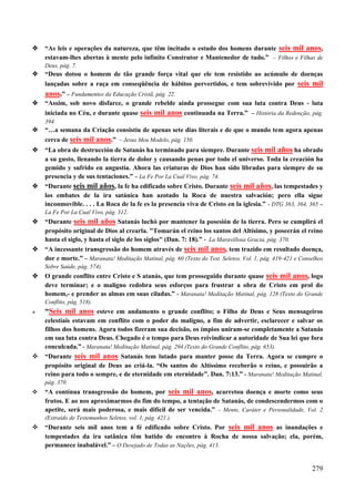279
 “As leis e operações da natureza, que têm incitado o estudo dos homens durante seis mil anos,
estavam-lhes abertas à mente pelo infinito Construtor e Mantenedor de tudo.” – Filhos e Filhas de
Deus, pág. 7.
 “Deus dotou o homem de tão grande força vital que ele tem resistido ao acúmulo de doenças
lançadas sobre a raça em conseqüência de hábitos pervertidos, e tem sobrevivido por seis mil
anos.” – Fundamentos da Educação Cristã, pág. 22.
 “Assim, sob novo disfarce, o grande rebelde ainda prossegue com sua luta contra Deus - luta
iniciada no Céu, e durante quase seis mil anos continuada na Terra.” – História da Redenção, pág.
394.
 “…a semana da Criação consistiu de apenas sete dias literais e de que o mundo tem agora apenas
cerca de seis mil anos.” – Jesus Meu Modelo, pág. 150.
 “La obra de destrucción de Satanás ha terminado para siempre. Durante seis mil años ha obrado
a su gusto, llenando la tierra de dolor y causando penas por todo el universo. Toda la creación ha
gemido y sufrido en angustia. Ahora las criaturas de Dios han sido libradas para siempre de su
presencia y de sus tentaciones.” – La Fe Por La Cual Vivo, pág. 74.
 “Durante seis mil años, la fe ha edificado sobre Cristo. Durante seis mil años, las tempestades y
los embates de la ira satánica han azotado la Roca de nuestra salvación; pero ella sigue
inconmovible. . . . La Roca de la fe es la presencia viva de Cristo en la iglesia.” - DTG 363, 364, 365 –
La Fe Por La Cual Vivo, pág. 312.
 “Durante seis mil años Satanás luchó por mantener la posesión de la tierra. Pero se cumplirá el
propósito original de Dios al crearla. "Tomarán el reino los santos del Altísimo, y poseerán el reino
hasta el siglo, y hasta el siglo de los siglos" (Dan. 7: 18).” - La Maravillosa Gracia, pág. 370.
 “A incessante transgressão do homem através de seis mil anos, tem trazido em resultado doença,
dor e morte.” – Maranata! Meditação Matinal, pág. 60 (Texto do Test. Seletos, Vol. 1, pág. 419-421 e Conselhos
Sobre Saúde, pág. 574).
 O grande conflito entre Cristo e S atanás, que tem prosseguido durante quase seis mil anos, logo
deve terminar; e o maligno redobra seus esforços para frustrar a obra de Cristo em prol do
homem,- e prender as almas em suas ciladas.” - Maranata! Meditação Matinal, pág. 128 (Texto do Grande
Conflito, pág. 518).
 “Seis mil anos esteve em andamento o grande conflito; o Filho de Deus e Seus mensageiros
celestiais estavam em conflito com o poder do maligno, a fim de advertir, esclarecer e salvar os
filhos dos homens. Agora todos fizeram sua decisão, os ímpios uniram-se completamente a Satanás
em sua luta contra Deus. Chegado é o tempo para Deus reivindicar a autoridade de Sua lei que fora
conculcada.” - Maranata! Meditação Matinal, pág. 294 (Texto do Grande Conflito, pág. 653).
 “Durante seis mil anos Satanás tem lutado para manter posse da Terra. Agora se cumpre o
propósito original de Deus ao criá-la. “Os santos do Altíssimo receberão o reino, e possuirão a
reino para todo o sempre, e de eternidade em eternidade”. Dan. 7:13.” - Maranata! Meditação Matinal,
pág. 370.
 “A contínua transgressão do homem, por seis mil anos, acarretou doença e morte como seus
frutos. E ao nos aproximarmos do fim do tempo, a tentação de Satanás, de condescendermos com o
apetite, será mais poderosa, e mais difícil de ser vencida.” – Mente, Caráter e Personalidade, Vol. 2
(Extraído de Testemunhos Seletos, vol. 1, pág. 421.).
 “Durante seis mil anos tem a fé edificado sobre Cristo. Por seis mil anos as inundações e
tempestades da ira satânica têm batido de encontro à Rocha de nossa salvação; ela, porém,
permanece inabalável.” – O Desejado de Todas as Nações, pág. 413.
 