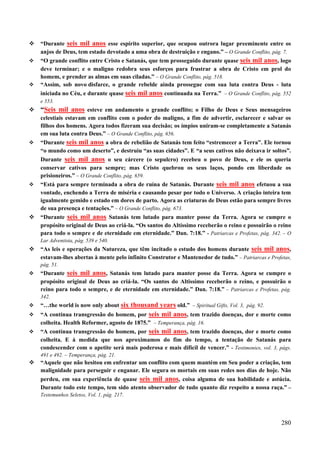 280
 “Durante seis mil anos esse espírito superior, que ocupou outrora lugar preeminente entre os
anjos de Deus, tem estado devotado a uma obra de destruição e engano.” – O Grande Conflito, pág. 7.
 “O grande conflito entre Cristo e Satanás, que tem prosseguido durante quase seis mil anos, logo
deve terminar; e o maligno redobra seus esforços para frustrar a obra de Cristo em prol do
homem, e prender as almas em suas ciladas.” – O Grande Conflito, pág. 518.
 “Assim, sob novo disfarce, o grande rebelde ainda prossegue com sua luta contra Deus - luta
iniciada no Céu, e durante quase seis mil anos continuada na Terra.” – O Grande Conflito, pág. 552
e 553.
 “Seis mil anos esteve em andamento o grande conflito; o Filho de Deus e Seus mensageiros
celestiais estavam em conflito com o poder do maligno, a fim de advertir, esclarecer e salvar os
filhos dos homens. Agora todos fizeram sua decisão; os ímpios uniram-se completamente a Satanás
em sua luta contra Deus.” – O Grande Conflito, pág. 656.
 “Durante seis mil anos a obra de rebelião de Satanás tem feito “estremecer a Terra”. Ele tornou
“o mundo como um deserto”, e destruiu “as suas cidades”. E “a seus cativos não deixava ir soltos”.
Durante seis mil anos o seu cárcere (o sepulcro) recebeu o povo de Deus, e ele os queria
conservar cativos para sempre; mas Cristo quebrou os seus laços, pondo em liberdade os
prisioneiros.” – O Grande Conflito, pág. 659.
 “Está para sempre terminada a obra de ruína de Satanás. Durante seis mil anos efetuou a sua
vontade, enchendo a Terra de miséria e causando pesar por todo o Universo. A criação inteira tem
igualmente gemido e estado em dores de parto. Agora as criaturas de Deus estão para sempre livres
de sua presença e tentações.” – O Grande Conflito, pág. 673.
 “Durante seis mil anos Satanás tem lutado para manter posse da Terra. Agora se cumpre o
propósito original de Deus ao criá-la. “Os santos do Altíssimo receberão o reino e possuirão o reino
para todo o sempre e de eternidade em eternidade.” Dan. 7:18.” - Patriarcas e Profetas, pág. 342. – O
Lar Adventista, pág. 539 e 540.
 “As leis e operações da Natureza, que têm incitado o estudo dos homens durante seis mil anos,
estavam-lhes abertas à mente pelo infinito Construtor e Mantenedor de tudo.” – Patriarcas e Profetas,
pág. 51.
 “Durante seis mil anos, Satanás tem lutado para manter posse da Terra. Agora se cumpre o
propósito original de Deus ao criá-la. “Os santos do Altissímo receberão o reino, e possuirão o
reino para todo o sempre, e de eternidade em eternidade.” Dan. 7:18.” – Patriarcas e Profetas, pág.
342.
 “…the world is now only about six thousand years old.” – Spiritual Gifts, Vol. 3, pág. 92.
 “A contínua transgressão do homem, por seis mil anos, tem trazido doenças, dor e morte como
colheita. Health Reformer, agosto de 1875.” – Temperança, pág. 16.
 “A contínua transgressão do homem, por seis mil anos, tem trazido doenças, dor e morte como
colheita. E à medida que nos aproximamos do fim do tempo, a tentação de Satanás para
condescender com o apetite será mais poderosa e mais difícil de vencer.” - Testimonies, vol. 3, págs.
491 e 492. – Temperança, pág. 21.
 “Aquele que não hesitou em enfrentar um conflito com quem mantém em Seu poder a criação, tem
malignidade para perseguir e enganar. Ele segura os mortais em suas redes nos dias de hoje. Não
perdeu, em sua experiência de quase seis mil anos, coisa alguma de sua habilidade e astúcia.
Durante todo este tempo, tem sido atento observador de tudo quanto diz respeito a nossa raça.” –
Testemunhos Seletos, Vol. 1, pág. 217.
 