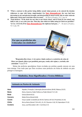 283
 “What a contrast to this perfect being didthe second Adam present, as he entered the desolate
wilderness to cope with Satan, single-handed. For four thousandyears the race had been
decreasing in size and physical strength, and deteriorating in moral worth; and, in order toelevate
fallen man, Christ must reach him where he stood.” – The Spirit of Prophecy, Vol. 2, pág. 88.
 “Paul declares: "If the dead rise not, then is not Christ raised. And if Christ be not raised, your
faith is vain; ye are yetin your sins. Then they also which are fallen asleep in Christ are perished."
*[1 Cor. 15:16-18.] If for four thousandyears the righteous had gone…” – The Spirit of Prophecy,
Vol. 4, pág. 366.

"Respondeu-lhes Jesus: A vós outros é dado conhecer os mistérios do reino de
Deus; aos demais, fala-se por parábola, para que, vendo, não vejam; e, ouvindo, não
entendam." Lucas 8:10
Muitas das profecias apocalípticas foram reveladas aos profetas quando estavam em uma
terra inimiga. Uma razão para que Deus revelasse essas profecias em forma de símbolo era para
proteger as mensagens.

Asas Rapidez / Proteção / Libertação (Deuteronômio 28:49 / Mateus 23:37)
Besta Reino, Governo, Poder Político ou Poder (Daniel 7:17, 23)
Bode Grécia (Daniel 8:21)
Carneiro Medo Pérsia (Daniel 8:20)
Cavalo Força e poder na batalha (Jó 39:19 / Salmos 147:10 / Provérbios 21:31)
Chifre Rei ou Reino (Daniel 7:24 e 8:5, 21, 22 / Zacarias 1:18, 19 / Apocalipse 17:12)
Cordeiro Jesus, sacrifício (João 1:29/ 1 Coríntios 5:7)
Por que as profecias são
Colocadas em símbolos?
Símbolos, Seus Significados e Textos Bíblicos
Animais ou Partes de Animais
 