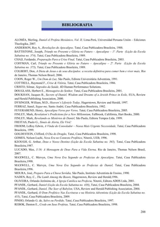 288
ALOMÍA, Merling, Daniel el Profeta Mesiánico, Vol. II, Lima-Perú, Universidad Peruana Unión – Ediciones
Theologika, 2007.
ANDERSON, Roy A., Revelações do Apocalipse, Tatuí, Casa Publicadora Brasileira, 1988.
BATTISTONE, Joseph, Triunfo no Presente e Glória no Futuro – Apocalipse – 1ª. Parte (Lição da Escola
Sabatina no. 374), Tatuí, Casa Publicadora Brasileira, 1989.
CHAIJ, Ferdando, Preparação Para a Crise Final, Tatuí, Casa Publicadora Brasileira, 2003.
COFFMAN, Carl, Triunfo no Presente e Glória no Futuro – Apocalipse – 2ª. Parte (Lição da Escola
Sabatina no. 375), Tatuí, Casa Publicadora Brasileira, 1989.
COLBERT, Don, A Dieta de Jesus e de seus discípulos: a receita definitiva para comer bem e viver mais, Rio
de Janeiro, Thomas Nelson Brasil, 2006.
COON, Roger W., Um Dom de Luz, São Paulo, Editora Universitária Adventista, 1991.
COTTRELL, Raymond F., Crise & Vitória, Tatuí, Casa Publicadora Brasileira, 1986.
CRISTO, Silmar, Segredos da Saúde, 4D Human Performance Solutions.
DOUGLASS, Herbert E., Mensageira do Senhor, Tatuí, Casa Publicadora Brasileira, 2001.
DOUKHAN, Jacques B., Secrets of Daniel, Wisdom and Dreams of a Jewish Prince in Exile, EUA, Review
and Herald Publishing Association, 2000.
DYSINGER, William, M.D., Heaven‟s Lifestyle Today, Hagerstown, Review and Herald, 1997.
FERRAZ, Itanel, Segue-me, Santo André, Casa Publicadora Brasileira, 1982.
FEYERABEND, Henry, Apocalipse Verso por Verso, Tatuí, Casa Publicadora Brasileira, 2005.
FINLEY, Mark, Revelation‟s Predictions for a New Millennium, Fallbrook, Califórnia, Hart Books, 2000.
FINLEY, Mark, Revelando os Mistérios de Daniel, São Paulo, Editora Tempos Ltda, 1999.
FREITAS, Paulo G., Sinais de Alerta, Ele Virá!
FROOM, LeRoy Edwin, A Vinda do Consolador – Nossa Mais Urgente Necessidade, Tatuí, Casa Publicadora
Brasileira, 1999.
GOLDESTEIN, Clifford, O Dia do Dragão, Tatuí, Casa Publicadora Brasileira, 1998.
GOMES, Nelson Luchi, Nova Era no Contexto Profético, Niterói, UEB, 1996.
KEOUGH, G. Arthur, Deus e Nosso Destino (Lição da Escola Sabatina no. 365), Tatuí, Casa Publicadora
Brasileira,1987.
LUCADO, Max, 3:16: A Mensagem de Deus Para a Vida Eterna, Rio de Janeiro, Thomas Nelson Brasil,
2007.
MAXWELL, C. Mervyn, Uma Nova Era Segundo as Profecias do Apocalipse, Tatuí, Casa Publicadora
Brasileira,1998.
MAXWELL, C. Mervyn, Uma Nova Era Segundo as Profecias de Daniel, Tatuí, Casa Publicadora
Brasileira,1996.
MOURA, José, Preparo Para a Chuva Serôdia, São Paulo, Instituto Adventista de Ensino, 1990.
NADEN, Roy, C., The Lamb Among the Beasts, Hagerstown, Review and Herald,1996.
OLIVEIRA, Orlando Jerônimo de, A Igreja Católica na Profecia, Niterói, Editora ADOS Ltda, 2001.
PFANDL, Gerhard, Daniel (Lição da Escola Sabatina no. 438), Tatuí, Casa Publicadora Brasileira, 2004.
PFANDL, Gerhard, Daniel, The Seer of Babylon, USA, Review and Herald Publishing Association, 2004.
PFANDL, Gerhard, O Dom Profético Nas Escrituras e na História Adventista (Lição da Escola Sabatina no.
455), Tatuí, Casa Publicadora Brasileira, 2009.
PINHO, Orlando G. de, Salvo ou Perdido, Tatuí, Casa Publicadora Brasileira, 1997.
REBOK, Denton E., Crede em Seus Profetas, Tatuí, Casa Publicadora Brasileira, 1998.
BIBLIOGRAFIA
 