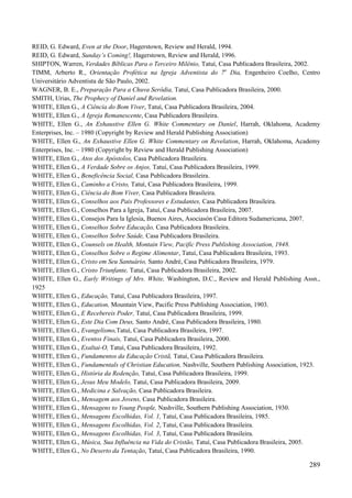 289
REID, G. Edward, Even at the Door, Hagerstown, Review and Herald, 1994.
REID, G. Edward, Sunday‟s Coming!, Hagerstown, Review and Herald, 1996.
SHIPTON, Warren, Verdades Bíblicas Para o Terceiro Milênio, Tatuí, Casa Publicadora Brasileira, 2002.
TIMM, Arberto R., Orientação Profética na Igreja Adventista do 7o
Dia, Engenheiro Coelho, Centro
Universitário Adventista de São Paulo, 2002.
WAGNER, B. E., Preparação Para a Chuva Serôdia, Tatuí, Casa Publicadora Brasileira, 2000.
SMITH, Urias, The Prophecy of Daniel and Revelation.
WHITE, Ellen G., A Ciência do Bom Viver, Tatuí, Casa Publicadora Brasileira, 2004.
WHITE, Ellen G., A Igreja Remanescente, Casa Publicadora Brasileira.
WHITE, Ellen G., An Exhaustive Ellen G. White Commentary on Daniel, Harrah, Oklahoma, Academy
Enterprises, Inc. – 1980 (Copyright by Review and Herald Publishing Association)
WHITE, Ellen G., An Exhaustive Ellen G. White Commentary on Revelation, Harrah, Oklahoma, Academy
Enterprises, Inc. – 1980 (Copyright by Review and Herald Publishing Association)
WHITE, Ellen G., Atos dos Apóstolos, Casa Publicadora Brasileira.
WHITE, Ellen G., A Verdade Sobre os Anjos, Tatuí, Casa Publicadora Brasileira, 1999.
WHITE, Ellen G., Beneficência Social, Casa Publicadora Brasileira.
WHITE, Ellen G., Caminho a Cristo, Tatuí, Casa Publicadora Brasileira, 1999.
WHITE, Ellen G., Ciência do Bom Viver, Casa Publicadora Brasileira.
WHITE, Ellen G., Conselhos aos Pais Professores e Estudantes, Casa Publicadora Brasileira.
WHITE, Ellen G., Conselhos Para a Igreja, Tatuí, Casa Publicadora Brasileira, 2007.
WHITE, Ellen G., Consejos Para la Iglesia, Buenos Aires, Asociasón Casa Editora Sudamericana, 2007.
WHITE, Ellen G., Conselhos Sobre Educação, Casa Publicadora Brasileira.
WHITE, Ellen G., Conselhos Sobre Saúde, Casa Publicadora Brasileira.
WHITE, Ellen G., Counsels on Health, Montain View, Pacific Press Publishing Association, 1948.
WHITE, Ellen G., Conselhos Sobre o Regime Alimentar, Tatuí, Casa Publicadora Brasileira, 1993.
WHITE, Ellen G., Cristo em Seu Santuário, Santo André, Casa Publicadora Brasileira, 1979.
WHITE, Ellen G., Cristo Triunfante, Tatuí, Casa Publicadora Brasileira, 2002.
WHITE, Ellen G., Early Writings of Mrs. White, Washington, D.C., Review and Herald Publishing Assn.,
1925
WHITE, Ellen G., Educação, Tatuí, Casa Publicadora Brasileira, 1997.
WHITE, Ellen G., Education, Mountain View, Pacific Press Publishing Association, 1903.
WHITE, Ellen G., E Recebereis Poder, Tatuí, Casa Publicadora Brasileira, 1999.
WHITE, Ellen G., Este Dia Com Deus, Santo André, Casa Publicadora Brasileira, 1980.
WHITE, Ellen G., Evangelismo,Tatuí, Casa Publicadora Brasileira, 1997.
WHITE, Ellen G., Eventos Finais, Tatuí, Casa Publicadora Brasileira, 2000.
WHITE, Ellen G., Exaltai-O, Tatuí, Casa Publicadora Brasileira, 1992.
WHITE, Ellen G., Fundamentos da Educação Cristã, Tatuí, Casa Publicadora Brasileira.
WHITE, Ellen G., Fundamentals of Christian Education, Nashville, Southern Publishing Association, 1923.
WHITE, Ellen G., História da Redenção, Tatuí, Casa Publicadora Brasileira, 1999.
WHITE, Ellen G., Jesus Meu Modelo, Tatuí, Casa Publicadora Brasileira, 2009.
WHITE, Ellen G., Medicina e Salvação, Casa Publicadora Brasileira.
WHITE, Ellen G., Mensagem aos Jovens, Casa Publicadora Brasileira.
WHITE, Ellen G., Mensagens to Young People, Nashville, Southern Publishing Association, 1930.
WHITE, Ellen G., Mensagens Escolhidas, Vol. 1, Tatuí, Casa Publicadora Brasileira, 1985.
WHITE, Ellen G., Mensagens Escolhidas, Vol. 2, Tatuí, Casa Publicadora Brasileira.
WHITE, Ellen G., Mensagens Escolhidas, Vol. 3, Tatuí, Casa Publicadora Brasileira.
WHITE, Ellen G., Música, Sua Influência na Vida do Cristão, Tatuí, Casa Publicadora Brasileira, 2005.
WHITE, Ellen G., No Deserto da Tentação, Tatuí, Casa Publicadora Brasileira, 1990.
 