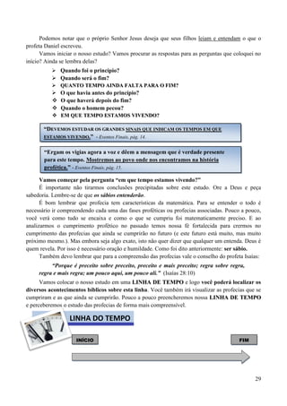 29
Podemos notar que o próprio Senhor Jesus deseja que seus filhos leiam e entendam o que o
profeta Daniel escreveu.
Vamos iniciar o nosso estudo? Vamos procurar as respostas para as perguntas que coloquei no
início? Ainda se lembra delas?
 Quando foi o princípio?
 Quando será o fim?
 QQUUAANNTTOO TTEEMMPPOO AAIINNDDAA FFAALLTTAA PPAARRAA OO FFIIMM??
 O que havia antes do princípio?
 O que haverá depois do fim?
 Quando o homem pecou?
 EEMM QQUUEE TTEEMMPPOO EESSTTAAMMOOSS VVIIVVEENNDDOO??
Vamos começar pela pergunta “em que tempo estamos vivendo?”
É importante não tirarmos conclusões precipitadas sobre este estudo. Ore a Deus e peça
sabedoria. Lembre-se de que os sábios entenderão.
É bom lembrar que profecia tem características da matemática. Para se entender o todo é
necessário ir compreendendo cada uma das fases proféticas ou profecias associadas. Pouco a pouco,
você verá como tudo se encaixa e como o que se cumpriu foi matematicamente preciso. E ao
analizarmos o cumprimento profético no passado temos nossa fé fortalecida para crermos no
cumprimento das profecias que ainda se cumprirão no futuro (e este futuro está muito, mas muito
próximo mesmo.). Mas embora seja algo exato, isto não quer dizer que qualquer um entenda. Deus é
quem revela. Por isso é necessário oração e humildade. Como foi dito anteriormente: ser sábio.
Também devo lembrar que para a compreensão das profecias vale o conselho do profeta Isaías:
“Porque é preceito sobre preceito, preceito e mais preceito; regra sobre regra,
regra e mais regra; um pouco aqui, um pouco ali.” (Isaías 28:10)
Vamos colocar o nosso estudo em uma LLIINNHHAA DDEE TTEEMMPPOO e logo você poderá localizar os
diversos acontecimentos bíblicos sobre esta linha. Você também irá visualizar as profecias que se
cumpriram e as que ainda se cumprirão. Pouco a pouco preencheremos nossa LLIINNHHAA DDEE TTEEMMPPOO
e perceberemos o estudo das profecias de forma mais compreensível.
INÍCIO FIM
““DDEEVVEEMMOOSS EESSTTUUDDAARR OOSS GGRRAANNDDEESS SSIINNAAIISS QQUUEE IINNDDIICCAAMM OOSS TTEEMMPPOOSS EEMM QQUUEE
EESSTTAAMMOOSS VVIIVVEENNDDOO..”” - Eventos Finais, pág. 14.
“Ergam os vigias agora a voz e dêem a mensagem que é verdade presente
para este tempo. Mostremos ao povo onde nos encontramos na história
profética.” - Eventos Finais, pág. 15.
LINHA DO TEMPO
 