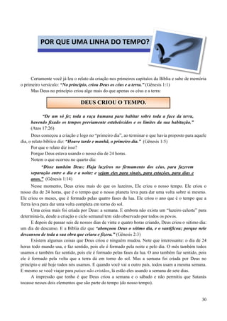 30
Certamente você já leu o relato da criação nos primeiros capítulos da Bíblia e sabe de memória
o primeiro versículo: “No princípio, criou Deus os céus e a terra.” (Gênesis 1:1)
Mas Deus no princípio criou algo mais do que apenas os céus e a terra:
“De um só fez toda a raça humana para habitar sobre toda a face da terra,
havendo fixado os tempos previamente estabelecidos e os limites da sua habitação.”
(Atos 17:26)
Deus começou a criação e logo no “primeiro dia”, ao terminar o que havia proposto para aquele
dia, o relato bíblico diz: “Houve tarde e manhã, o primeiro dia.” (Gênesis 1:5)
Por que o relato diz isso?
Porque Deus estava usando o nosso dia de 24 horas.
Notem o que ocorreu no quarto dia:
“Disse também Deus: Haja luzeiros no firmamento dos céus, para fazerem
separação entre o dia e a noite; e sejam eles para sinais, para estações, para dias e
anos.” (Gênesis 1:14)
Nesse momento, Deus criou mais do que os luzeiros, Ele criou o nosso tempo. Ele criou o
nosso dia de 24 horas, que é o tempo que o nosso planeta leva para dar uma volta sobre si mesmo.
Ele criou os meses, que é formado pelas quatro fases da lua. Ele criou o ano que é o tempo que a
Terra leva para dar uma volta completa em torno do sol.
Uma coisa mais foi criada por Deus: a semana. E embora não exista um “luzeiro celeste” para
determiná-la, desde a criação o ciclo semanal tem sido observado por todos os povos.
E depois de passar seis de nossos dias de vinte e quatro horas criando, Deus criou o sétimo dia:
um dia de descanso. E a Bíblia diz que “abençoou Deus o sétimo dia, e o santificou; porque nele
descansou de toda a sua obra que criara e fizera.” (Gênesis 2:3)
Existem algumas coisas que Deus criou e ninguém mudou. Note que interessante: o dia de 24
horas todo mundo usa, e faz sentido, pois ele é formado pela noite e pelo dia. O mês também todos
usamos e também faz sentido, pois ele é formado pelas fases da lua. O ano também faz sentido, pois
ele é formado pela volta que a terra dá em torno do sol. Mas a semana foi criada por Deus no
princípio e até hoje todos nós usamos. E quando você vai a outro país, todos usam a mesma semana.
E mesmo se você viajar para países não cristãos, lá estão eles usando a semana de sete dias.
A impressão que tenho é que Deus criou a semana e o sábado e não permitiu que Satanás
tocasse nesses dois elementos que são parte do tempo (do nosso tempo).
POR QUE UMA LINHA DO TEMPO?
DDEEUUSS CCRRIIOOUU OO TTEEMMPPOO..
 