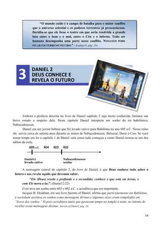 34
Embora a profecia descrita no livro de Daniel capítulo 2 seja muito conhecida, faremos um
breve estudo a respeito dela. Neste capítulo Daniel interpreta um sonho do rei babilônico,
Nabucodonozor.
Daniel era um jovem hebreu que foi levado cativo para Babilônia no ano 605 a.C. Nesse reino
ele serviu cerca de setenta anos durante os reinos de Nabucodonozor, Belsazar, Dario e Ciro. Se você
tomar tempo em ler o capítulo 1 de Daniel verá como tudo começou e como Daniel tornou-se um dos
sábios da corte.
605 a.C. 604 603 602
Daniel é Nabucodonosor
levado cativo sonha
A mensagem central do capítulo 2, do livro de Daniel, é que Deus conhece tudo sobre o
futuro e nos revela aquilo que devemos saber.
“Ele (Deus) revela o profundo e o escondido; conhece o que está em trevas, e
com Ele mora a luz”. (Daniel 2:22)
O rei teve um sonho entre 603 e 602 a.C. e acreditava que era importante.
Jacques B. Doukhan, em seu livro Secrets of Daniel, afirma que particularmente em Babilônia,
a sociedade aceitava os sonhos como mensagens divinas e algumas vezes eram compiladas em
“livros dos sonhos.” O povo acreditava tanto que gastavam tempo no templo à noite, no intento de
receber essas mensagens divinas. Secrets of Daniel, pág. 24.
“O mundo caído é o campo de batalha para o maior conflito
que o universo celestial e os poderes terrestres já presenciaram.
Decidiu-se que ele fosse o teatro em que seria resolvida a grande
luta entre o bem e o mal, entre o Céu e o inferno. Todo ser
humano desempenha uma parte nesse conflito. NNIINNGGUUÉÉMM PPOODDEE
FFIICCAARR EEMM TTEERRRREENNOO NNEEUUTTRROO..”” - Exaltai-O, pág. 254.
DANIEL 2
DEUS CONHECE E
REVELA O FUTURO3
 