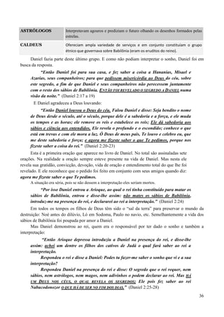 36
ASTRÓLOGOS Interpretavam agouros e prediziam o futuro olhando os desenhos formados pelas
estrelas.
CALDEUS Ofereciam ampla variedade de serviços e em conjunto constituíam o grupo
étnico que governava sobre Babilônia (eram os eruditos do reino).
Daniel fazia parte deste último grupo. E como não podiam interpretar o sonho, Daniel foi em
busca da resposta.
“Então Daniel foi para sua casa, e fez saber a coisa a Hananias, Misael e
Azarias, seus companheiros; para que pedissem misericórdia ao Deus do céu, sobre
este segredo, a fim de que Daniel e seus companheiros não perecessem juntamente
com o resto dos sábios de Babilônia. EENNTTÃÃOO FFOOII RREEVVEELLAADDOO OO SSEEGGRREEDDOO AA DDAANNIIEELL numa
visão da noite.” (Daniel 2:17 a 19)
E Daniel agradeceu a Deus louvando:
“Então Daniel louvou o Deus do céu. Falou Daniel e disse: Seja bendito o nome
de Deus desde o século, até o século, porque dele é a sabedoria e a força, e ele muda
os tempos e as horas; ele remove os reis e estabelece os reis; Ele dá sabedoria aos
sábios e ciência aos entendidos. Ele revela o profundo e o escondido; conhece o que
está em trevas e com ele mora a luz. Ó Deus de meus pais, Te louvo e celebro eu, que
me deste sabedoria e força; e agora me fizeste saber o que Te pedimos, porque nos
fizeste saber a coisa do rei.” (Daniel 2:20-23)
Esta é a primeira oração que aparece no livro de Daniel. No total são assinaladas sete
orações. Na realidade a oração sempre esteve presente na vida de Daniel. Mas nesta ele
revela sua gratidão, convicção, devoção, vida de oração e entendimento total do que lhe foi
revelado. E ele reconhece que o pedido foi feito em conjunto com seus amigos quando diz:
agora me fizeste saber o que Te pedimos.
A situação era séria, pois se não dessem a interpretação eles seriam mortos.
“Por isso Daniel entrou a Arioque, ao qual o rei tinha constituído para matar os
sábios de Babilônia, entrou e disse-lhe assim: não mates os sábios de Babilônia,
introduz-me na presença do rei, e declararei ao rei a interpretação.” (Daniel 2:24)
Em todos os tempos os filhos de Deus têm sido o “sal da terra” para preservar o mundo da
destruição: Noé antes do dilúvio, Ló em Sodoma, Paulo no navio, etc. Semelhantemente a vida dos
sábios de Babilônia foi poupada por amor a Daniel.
Mas Daniel demonstrou ao rei, quem era o responsável por ter dado o sonho e também a
interpretação:
“Então Arioque depressa introduziu a Daniel na presença do rei, e disse-lhe
assim: achei um dentre os filhos dos cativos de Judá o qual fará saber ao rei a
interpretação.
Respondeu o rei e disse a Daniel: Podes tu fazer-me saber o sonho que vi e a sua
interpretação?
Respondeu Daniel na presença do rei e disse: O segredo que o rei requer, nem
sábios, nem astrólogos, nem magos, nem adivinhos o podem declarar ao rei. Mas HHÁÁ
UUMM DDEEUUSS NNOOSS CCÉÉUUSS,, OO QQUUAALL RREEVVEELLAA OOSS SSEEGGRREEDDOOSS;; Ele pois fez saber ao rei
Nabucodonozor OO QQUUEE HHÁÁ DDEE SSEERR NNOO FFIIMM DDOOSS DDIIAASS..” (Daniel 2:25-28)
 