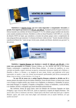39
Simbolizava o império Grego, que teve como imperador e conquistador Alexandre, o
grande. Este império permaneceu de 331 a.C. até 168 a.C. O próprio profeta Ezequiel menciona a
Grécia trazendo seus artefatos de bronze (Ezequiel 27:13). Os soldados gregos também são descritos
como usando armaduras de bronze. Heródoto se refere ao faraó Psamético I (663-609 a.C.), nos dias
da dinastia XXVI do Egito, que considerou a invasão dos piratas gregos como o cumprimento de
uma antiga profecia que anunciava “os homens de bronze vindos do mar.” Josefo, fazendo referência
à profecia de Daniel diz: “outro rei que virá do oeste, armado com bronze, destruirá esse governo” (o
dos persas).
Simboliza o império Romano que dominou o mundo de 168 a.C. até 476 d.C. e teve
como seus governantes os Cézares. Edward Gibbon, em The Decline and Fall of the Roman
Empire, comentando o surgimento da férrea Roma, declara: As armas da república, as vezes
vencidas em batalha, sempre vitoriosas na guerra, avançaram com passos rápidos até o Eufrates, o
Danúbio, o Reno e o Oceano; e as imagens de ouro, prata, bronze, que poderiam servir para
representar as nações e seus reis, foram sucessivamente quebrantadas pela férrea monarquia de
Roma. Citado em Daniel, el Profeta Mesiánico, Vol. II, pág. 66.
No ano 476 de nossa era, o antigo Império Romano ocidental se dividiu em 10 (o
mesmo número dos dedos dos pés da estátua simbólica). Essas divisões foram: os francos que vieram
a ser a França; os anglos-saxões, que vieram a ser a Inglaterra; os alamanos, a Alemanha; os suevos,
mais tarde Portugal; os visigodos, a Espanha; os burgundos, a Suíça; os lombardos, o norte da Itália;
e os vândalos, hérulos e ostrogodos que foram destruídos posteriormente.
São Jerônimo, doutor da igreja latina, autor da tradução das Escrituras Sagradas em latim
(Vulgata), e que viveu de 340 a 420 A.D., assim se expressou a respeito do Império Romano: "Em
nossos dias o ferro se misturou com barro. Noutra época não houve nada mais forte que o império
Romano; agora, não existe coisa mais frágil; está misturado com as nações bárbaras, de cujo
auxílio necessita".
GRÉCIA
331 - 168 a.C.
VENTRE DE COBRE
ROMA
168 a.C. – 476 d.C.
PERNAS DE FERRO
 