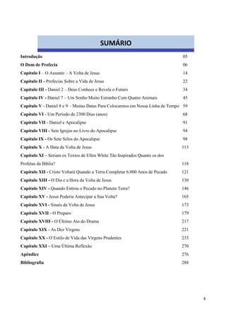 4
Introdução 05
O Dom de Profecia 06
Capítulo I – O Assunto – A Volta de Jesus 14
Capítulo II - Profecias Sobre a Vida de Jesus 22
Capítulo III - Daniel 2 – Deus Conhece e Revela o Futuro 34
Capítulo IV - Daniel 7 – Um Sonho Muito Estranho Com Quatro Animais 45
Capítulo V - Daniel 8 e 9 – Muitas Datas Para Colocarmos em Nossa Linha de Tempo 59
Capítulo VI - Um Período de 2300 Dias (anos) 68
Capítulo VII - Daniel e Apocalipse 91
Capítulo VIII - Sete Igrejas no Livro do Apocalipse 94
Capítulo IX - Os Sete Selos do Apocalipse 98
Capítulo X - A Data da Volta de Jesus 113
Capítulo XI – Seriam os Textos de Ellen White Tão Inspirados Quanto os dos
Profetas da Bíblia? 118
Capítulo XII - Cristo Voltará Quando a Terra Completar 6.000 Anos de Pecado 121
Capítulo XIII - O Dia e a Hora da Volta de Jesus 130
Capítulo XIV - Quando Entrou o Pecado no Planeta Terra? 146
Capítulo XV - Jesus Poderia Antecipar a Sua Volta? 165
Capítulo XVI - Sinais da Volta de Jesus 173
Capítulo XVII - O Preparo 179
Capítulo XVIII - O Último Ato do Drama 217
Capítulo XIX - As Dez Virgens 221
Capítulo XX - O Estilo de Vida das Virgens Prudentes 233
Capítulo XXI – Uma Última Reflexão 270
Apêndice 276
Bibliografia 288
SUMÁRIO
 