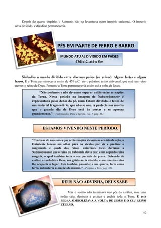 40
Depois do quarto império, o Romano, não se levantaria outro império universal. O império
seria dividido, e dividido permaneceria.
Simboliza o mundo dividido entre diversos países (ou reinos). Alguns fortes e alguns
fracos. E a Terra permaneceria assim de 476 a.C. até o próximo reino universal, que será um reino
eterno: o reino de Deus. Portanto a Terra permaneceria assim até a volta de Jesus.
Mas o sonho não terminava nos pés da estátua, mas uma
pedra caia, destruia a estátua e enchia toda a Terra. E esta
PEDRA SIMBOLIZAVA A VOLTA DE JESUS E O SEU REINO
ETERNO.
MUNDO ATUAL DIVIDIDO EM PAÍSES
476 d.C. até o fim
PÉS EM PARTE DE FERRO E BARRO
“Não podemos e não devemos esperar união entre as nações
da Terra. Nossa posição na imagem de Nabucodonozor é
representada pelos dedos do pé, num Estado dividido, e feitos de
um material fragmentário, que não se une. A profecia nos mostra
que o grande dia de Deus está às portas e se apressa
grandemente.” - Testemunhos Para a Igreja, Vol. 1, pág. 361.
EESSTTAAMMOOSS VVIIVVEENNDDOO NNEESSTTEE PPEERRÍÍOODDOO..
“Centenas de anos antes que certas nações viessem ao cenário da ação, o
Onisciente lançou um olhar para os séculos por vir e predisse o
surgimento e queda dos reinos universais. Deus declarou a
Nabucodonosor que o reino de Babilônia devia cair, e um segundo reino
surgiria, o qual também teria o seu período de prova. Deixando de
exaltar o verdadeiro Deus, sua glória seria abatida, e um terceiro reino
lhe ocuparia o lugar. Este também passaria; e um quarto, forte como
ferro, submeteria as nações do mundo.” - Profetas e Reis, pág. 501.
DDEEUUSS NNÃÃOO AADDVVIINNHHAA,, DDEEUUSS SSAABBEE..
 