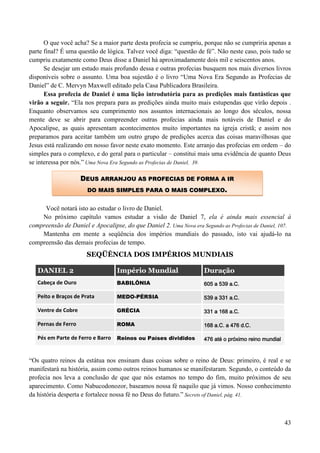 43
O que você acha? Se a maior parte desta profecia se cumpriu, porque não se cumpriria apenas a
parte final? É uma questão de lógica. Talvez você diga: “questão de fé”. Não neste caso, pois tudo se
cumpriu exatamente como Deus disse a Daniel há aproximadamente dois mil e seiscentos anos.
Se desejar um estudo mais profundo dessa e outras profecias busquem nos mais diversos livros
disponíveis sobre o assunto. Uma boa sujestão é o livro “Uma Nova Era Segundo as Profecias de
Daniel” de C. Mervyn Maxwell editado pela Casa Publicadora Brasileira.
Essa profecia de Daniel é uma lição introdutória para as predições mais fantásticas que
virão a seguir. “Ela nos prepara para as predições ainda muito mais estupendas que virão depois .
Enquanto observamos seu cumprimento nos assuntos internacionais ao longo dos séculos, nossa
mente deve se abrir para compreender outras profecias ainda mais notáveis de Daniel e do
Apocalipse, as quais apresentam acontecimentos muito importantes na igreja cristã; e assim nos
preparamos para aceitar também um outro grupo de predições acerca das coisas maravilhosas que
Jesus está realizando em nosso favor neste exato momento. Este arranjo das profecias em ordem – do
simples para o complexo, e do geral para o particular – constitui mais uma evidência de quanto Deus
se interessa por nós.” Uma Nova Era Segundo as Profecias de Daniel, 39.
Você notará isto ao estudar o livro de Daniel.
No próximo capítulo vamos estudar a visão de Daniel 7, ela é ainda mais essencial à
compreensão de Daniel e Apocalipse, do que Daniel 2. Uma Nova era Segundo as Profecias de Daniel, 107.
Mantenha em mente a seqüência dos impérios mundiais do passado, isto vai ajudá-lo na
compreensão das demais profecias de tempo.
SEQÜÊNCIA DOS IMPÉRIOS MUNDIAIS
DANIEL 2 Império Mundial Duração
Cabeça de Ouro BABILÔNIA 605 a 539 a.C.
Peito e Braços de Prata MEDO-PÉRSIA 539 a 331 a.C.
Ventre de Cobre GRÉCIA 331 a 168 a.C.
Pernas de Ferro ROMA 168 a.C. a 476 d.C.
Pés em Parte de Ferro e Barro Reinos ou Países divididos 476 até o próximo reino mundial
“Os quatro reinos da estátua nos ensinam duas coisas sobre o reino de Deus: primeiro, é real e se
manifestará na história, assim como outros reinos humanos se manifestaram. Segundo, o conteúdo da
profecia nos leva a conclusão de que que nós estamos no tempo do fim, muito próximos de seu
aparecimento. Como Nabucodonozor, baseamos nossa fé naquilo que já vimos. Nosso conhecimento
da história desperta e fortalece nossa fé no Deus do futuro.” Secrets of Daniel, pág. 41.
DDEEUUSS AARRRRAANNJJOOUU AASS PPRROOFFEECCIIAASS DDEE FFOORRMMAA AA IIRR
DDOO MMAAIISS SSIIMMPPLLEESS PPAARRAA OO MMAAIISS CCOOMMPPLLEEXXOO..
 