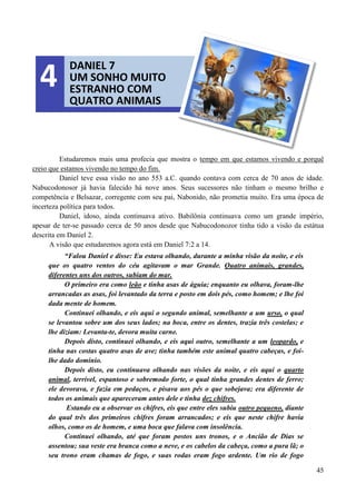 45
Estudaremos mais uma profecia que mostra o tempo em que estamos vivendo e porquê
creio que estamos vivendo no tempo do fim.
Daniel teve essa visão no ano 553 a.C. quando contava com cerca de 70 anos de idade.
Nabucodonosor já havia falecido há nove anos. Seus sucessores não tinham o mesmo brilho e
competência e Belsazar, corregente com seu pai, Nabonido, não prometia muito. Era uma época de
incerteza política para todos.
Daniel, idoso, ainda continuava ativo. Babilônia continuava como um grande império,
apesar de ter-se passado cerca de 50 anos desde que Nabucodonozor tinha tido a visão da estátua
descrita em Daniel 2.
A visão que estudaremos agora está em Daniel 7:2 a 14.
“Falou Daniel e disse: Eu estava olhando, durante a minha visão da noite, e eis
que os quatro ventos do céu agitavam o mar Grande. Quatro animais, grandes,
diferentes uns dos outros, subiam do mar.
O primeiro era como leão e tinha asas de águia; enquanto eu olhava, foram-lhe
arrancadas as asas, foi levantado da terra e posto em dois pés, como homem; e lhe foi
dada mente de homem.
Continuei olhando, e eis aqui o segundo animal, semelhante a um urso, o qual
se levantou sobre um dos seus lados; na boca, entre os dentes, trazia três costelas; e
lhe diziam: Levanta-te, devora muita carne.
Depois disto, continuei olhando, e eis aqui outro, semelhante a um leopardo, e
tinha nas costas quatro asas de ave; tinha também este animal quatro cabeças, e foi-
lhe dado domínio.
Depois disto, eu continuava olhando nas visões da noite, e eis aqui o quarto
animal, terrível, espantoso e sobremodo forte, o qual tinha grandes dentes de ferro;
ele devorava, e fazia em pedaços, e pisava aos pés o que sobejava; era diferente de
todos os animais que apareceram antes dele e tinha dez chifres.
Estando eu a observar os chifres, eis que entre eles subiu outro pequeno, diante
do qual três dos primeiros chifres foram arrancados; e eis que neste chifre havia
olhos, como os de homem, e uma boca que falava com insolência.
Continuei olhando, até que foram postos uns tronos, e o Ancião de Dias se
assentou; sua veste era branca como a neve, e os cabelos da cabeça, como a pura lã; o
seu trono eram chamas de fogo, e suas rodas eram fogo ardente. Um rio de fogo
DANIEL 7
UM SONHO MUITO
ESTRANHO COM
QUATRO ANIMAIS
4
 