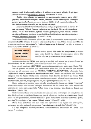 46
manava e saía de diante dele; milhares de milhares o serviam, e miríades de miríades
estavam diante dele; assentou-se o tribunal, e se abriram os livros.
Então, estive olhando, por causa da voz das insolentes palavras que o chifre
proferia; estive olhando e vi que o animal foi morto, e o seu corpo desfeito e entregue
para ser queimado. Quanto aos outros animais, foi-lhes tirado o domínio; todavia, foi-
lhes dada prolongação de vida por um prazo e um tempo.
Eu estava olhando nas minhas visões da noite, e eis que vinha com as nuvens do
céu um como o Filho do Homem, e dirigiu-se ao Ancião de Dias, e o fizeram chegar
até ele. Foi-lhe dado domínio, e glória, e o reino, para que os povos, nações e homens
de todas as línguas o servissem; o seu domínio é domínio eterno, que não passará, e o
seu reino jamais será destruído.” (Daniel 7:2 a 14)
Neste sonho Daniel viu um mar agitado por ventos. E neste tumulto, nesta tempestade, ele viu
um enorme LLEEÃÃOO, diferente de todos os leões que ele já havia visto. O leão possuía asas! Mas de
repente as asas foram “arrancadas” e “e lhe foi dada mente de homem”, e o leão se levantou e
ficou de pé, “como homem”. (Daniel 7:4)
Preste atenção porque esse sonho foi interpretado, e através
desse sonho Daniel viu o futuro. E hoje podemos através dele
também saber EEMM QQUUEE TTEEMMPPOO EESSTTAAMMOOSS VVIIVVEENNDDOO..
A seguir apareceu um UURRSSOO que parecia ter um lado mais alto do que o outro. O urso “se
levantou sobre um dos seus lados”, e trazia três costelas na boca. (Daniel 7:5)
Logo a seguir surgiu um LLEEOOPPAARRDDOO que possuia quatro cabeças e quatro asas. (Daniel 7:6)
Mas aí apareceu um animal que Daniel nunca havia visto. Ele era horrível. Um monstro
aterrador que ele descreve como um AANNIIMMAALL TTEERRRRÍÍVVEELL,, EESSPPAANNTTOOSSOO,, sobremodo forte,
“diferente de todos os animais que apareceram antes dele”. Daniel não encontrou uma descrição
adequada para ele. Alguns detalhes sobre esse animal foram descritos por Daniel: ele possuia ““DDEEZZ
CCHHIIFFRREESS”” ; tinha um aspecto ameaçador e assassino, com enormes unhas de bronze e dentes de ferro.
Ele “devorava, fazia em pedaços e pisava aos pés o que sobejava”. (Daniel 7:7 e 19)
Daniel ainda estava perplexo com o estranho animal quando viu que um CCHHIIFFRREE ““PPEEQQUUEENNOO””
tentava abrir espaço entre os dez e conseguiu derrubar três dos dez chifres. Este chifre pequeno era
diferente dos outros dez porque tinha “olhos, como os de homem, e uma boca que falava com
insolência.” (Daniel 7:8)
Neste momento Daniel teve sua atenção desviada dessa cena horrível para um cena gloriosa no
Céu. Lá ele pode ver o Ancião de Dias em sua obra de julgamento, próximo ao FFIIMM DDOOSS DDIIAASS. Daniel
ainda viu este quarto animal, também chamada de quarta besta, morta, enquando “domínio, e glória,
e o reino” foram dados a “um como o Filho do homem”. (Daniel 7:9 a 14)
Daniel ficou perturbado com essa visão, mas aproximou-se de alguém que estava perto,
certamente um anjo, pediu a ele que contasse “a verdade acerca de tudo isto”. (Daniel 7:16)
E o anjo interpretou o sonho para Daniel. Esta interpretação está descrita em Daniel 7 dos
versos 17 em diante.
Através desse
sonho Daniel
viu o futuro.
 