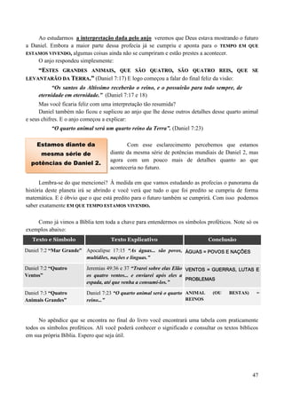 47
Ao estudarmos a interpretação dada pelo anjo veremos que Deus estava mostrando o futuro
a Daniel. Embora a maior parte dessa profecia já se cumpriu e aponta para o TTEEMMPPOO EEMM QQUUEE
EESSTTAAMMOOSS VVIIVVEENNDDOO,, algumas coisas ainda não se cumpriram e estão prestes a acontecer.
O anjo respondeu simplesmente:
““EESSTTEESS GGRRAANNDDEESS AANNIIMMAAIISS,, QQUUEE SSÃÃOO QQUUAATTRROO,, SSÃÃOO QQUUAATTRROO RREEIISS,, QQUUEE SSEE
LLEEVVAANNTTAARRÃÃOO DDAA TTEERRRRAA..”” (Daniel 7:17) E logo começou a falar do final feliz da visão:
“Os santos do Altíssimo receberão o reino, e o possuirão para todo sempre, de
eternidade em eternidade.” (Daniel 7:17 e 18)
Mas você ficaria feliz com uma interpretação tão resumida?
Daniel também não ficou e suplicou ao anjo que lhe desse outros detalhes desse quarto animal
e seus chifres. E o anjo começou a explicar:
“O quarto animal será um quarto reino da Terra”. (Daniel 7:23)
Com esse esclarecimento percebemos que estamos
diante da mesma série de potências mundiais de Daniel 2, mas
agora com um pouco mais de detalhes quanto ao que
aconteceria no futuro.
Lembra-se do que mencionei? À medida em que vamos estudando as profecias o panorama da
história deste planeta irá se abrindo e você verá que tudo o que foi predito se cumpriu de forma
matemática. E é óbvio que o que está predito para o futuro também se cumprirá. Com isso podemos
saber exatamente EEMM QQUUEE TTEEMMPPOO EESSTTAAMMOOSS VVIIVVEENNDDOO..
Como já vimos a Bíblia tem toda a chave para entendermos os símbolos proféticos. Note só os
exemplos abaixo:
Texto e Símbolo Texto Explicativo Conclusão
Daniel 7:2 “Mar Grande” Apocalipse 17:15 “As águas... são povos,
multidões, nações e línguas.”
ÁGUAS = POVOS E NAÇÕES
Daniel 7:2 “Quatro
Ventos”
Jeremias 49:36 e 37 “Trarei sobre elas Elão
os quatro ventos... e enviarei após eles a
espada, até que venha a consumí-los.”
VENTOS = GUERRAS, LUTAS E
PROBLEMAS
Daniel 7:3 “Quatro
Animais Grandes”
Daniel 7:23 “O quarto animal será o quarto
reino...”
ANIMAL (OU BESTAS) =
REINOS
No apêndice que se encontra no final do livro você encontrará uma tabela com praticamente
todos os símbolos proféticos. Alí você poderá conhecer o significado e consultar os textos bíblicos
em sua própria Bíblia. Espero que seja útil.
Estamos diante da
mesma série de
potências de Daniel 2.
 