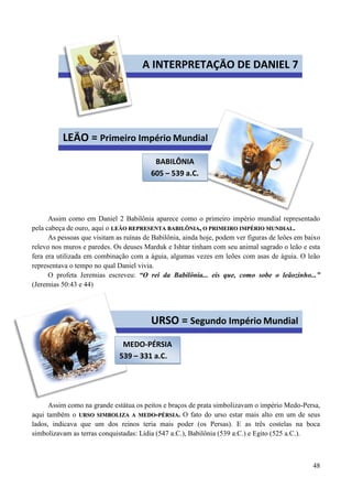 48
Assim como em Daniel 2 Babilônia aparece como o primeiro império mundial representado
pela cabeça de ouro, aqui o LLEEÃÃOO RREEPPRREESSEENNTTAA BBAABBIILLÔÔNNIIAA,, OO PPRRIIMMEEIIRROO IIMMPPÉÉRRIIOO MMUUNNDDIIAALL..
As pessoas que visitam as ruínas de Babilônia, ainda hoje, podem ver figuras de leões em baixo
relevo nos muros e paredes. Os deuses Marduk e Ishtar tinham com seu animal sagrado o leão e esta
fera era utilizada em combinação com a águia, algumas vezes em leões com asas de águia. O leão
representava o tempo no qual Daniel vivia.
O profeta Jeremias escreveu: “O rei da Babilônia... eis que, como sobe o leãozinho...”
(Jeremias 50:43 e 44)
Assim como na grande estátua os peitos e braços de prata simbolizavam o império Medo-Persa,
aqui também o UURRSSOO SSIIMMBBOOLLIIZZAA AA MMEEDDOO--PPÉÉRRSSIIAA.. O fato do urso estar mais alto em um de seus
lados, indicava que um dos reinos teria mais poder (os Persas). E as três costelas na boca
simbolizavam as terras conquistadas: Lídia (547 a.C.), Babilônia (539 a.C.) e Egito (525 a.C.).
A INTERPRETAÇÃO DE DANIEL 7
LEÃO = Primeiro Império Mundial
BABILÔNIA
605 – 539 a.C.
URSO = Segundo Império Mundial
MEDO-PÉRSIA
539 – 331 a.C.
 