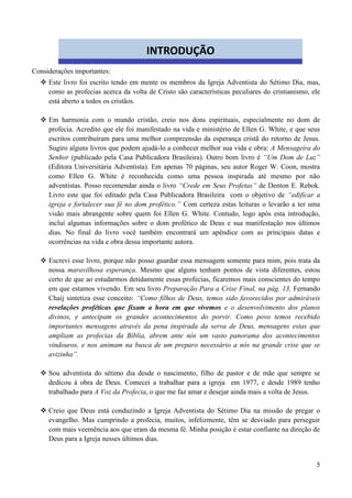 5
Considerações importantes:
 Este livro foi escrito tendo em mente os membros da Igreja Adventista do Sétimo Dia, mas,
como as profecias acerca da volta de Cristo são características peculiares do cristianismo, ele
está aberto a todos os cristãos.
 Em harmonia com o mundo cristão, creio nos dons espirituais, especialmente no dom de
profecia. Acredito que ele foi manifestado na vida e ministério de Ellen G. White, e que seus
escritos contribuíram para uma melhor compreensão da esperança cristã do retorno de Jesus.
Sugiro alguns livros que podem ajudá-lo a conhecer melhor sua vida e obra: A Mensageira do
Senhor (publicado pela Casa Publicadora Brasileira). Outro bom livro é “Um Dom de Luz”
(Editora Universitária Adventista). Em apenas 70 páginas, seu autor Roger W. Coon, mostra
como Ellen G. White é reconhecida como uma pessoa inspirada até mesmo por não
adventistas. Posso recomendar ainda o livro “Crede em Seus Profetas” de Denton E. Rebok.
Livro este que foi editado pela Casa Publicadora Brasileira com o objetivo de “edificar a
igreja e fortalecer sua fé no dom profético.” Com certeza estas leituras o levarão a ter uma
visão mais abrangente sobre quem foi Ellen G. White. Contudo, logo após esta introdução,
incluí algumas informações sobre o dom profético de Deus e sua manifestação nos últimos
dias. No final do livro você também encontrará um apêndice com as principais datas e
ocorrências na vida e obra dessa importante autora.
 Escrevi esse livro, porque não posso guardar essa mensagem somente para mim, pois trata da
nossa maravilhosa esperança. Mesmo que alguns tenham pontos de vista diferentes, estou
certo de que ao estudarmos detidamente essas profecias, ficaremos mais conscientes do tempo
em que estamos vivendo. Em seu livro Preparação Para a Crise Final, na pág. 13, Fernando
Chaij sintetiza esse conceito: “Como filhos de Deus, temos sido favorecidos por admiráveis
revelações proféticas que fixam a hora em que vivemos e o desenvolvimento dos planos
divinos, e antecipam os grandes acontecimentos do porvir. Como povo temos recebido
importantes mensagens através da pena inspirada da serva de Deus, mensagens estas que
ampliam as profecias da Bíblia, abrem ante nós um vasto panorama dos acontecimentos
vindouros, e nos animam na busca de um preparo necessário a nós na grande crise que se
avizinha”.
 Sou adventista do sétimo dia desde o nascimento, filho de pastor e de mãe que sempre se
dedicou à obra de Deus. Comecei a trabalhar para a igreja em 1977, e desde 1989 tenho
trabalhado para A Voz da Profecia, o que me faz amar e desejar ainda mais a volta de Jesus.
 Creio que Deus está conduzindo a Igreja Adventista do Sétimo Dia na missão de pregar o
evangelho. Mas cumprindo a profecia, muitos, infelizmente, têm se desviado para perseguir
com mais veemência aos que eram da mesma fé. Minha posição é estar confiante na direção de
Deus para a Igreja nesses últimos dias.
INTRODUÇÃO
 