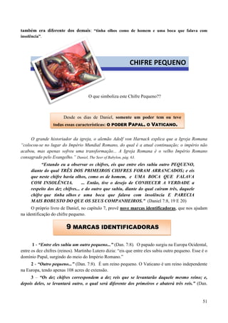 51
também era diferente dos demais: “tinha olhos como de homem e uma boca que falava com
insolência”.
O que simboliza este Chifre Pequeno??
O grande historiador da igreja, o alemão Adolf von Harnack explica que a Igreja Romana
“colocou-se no lugar do Império Mundial Romano, do qual é a atual continuação; o império não
acabou, mas apenas sofreu uma transformação... A Igreja Romana é o velho Império Romano
consagrado pelo Evangelho.” Daniel, The Seer of Babylon, pág. 63.
“Estando eu a observar os chifres, eis que entre eles subiu outro PEQUENO,
diante do qual TRÊS DOS PRIMEIROS CHIFRES FORAM ARRANCADOS; e eis
que neste chifre havia olhos, como os de homem, e UMA BOCA QUE FALAVA
COM INSOLÊNCIA. ... Então, tive o desejo de CONHECER A VERDADE a
respeito dos dez chifres... e do outro que subiu, diante do qual caíram três, daquele
chifre que tinha olhos e uma boca que falava com insolência E PARECIA
MAIS ROBUSTO DO QUE OS SEUS COMPANHEIROS.” (Daniel 7:8, 19 E 20)
O próprio livro de Daniel, no capítulo 7, provê nove marcas identificadoras, que nos ajudam
na identificação do chifre pequeno.
1 - “Entre eles subiu um outro pequeno...” (Dan. 7:8). O papado surgiu na Europa Ocidental,
entre os dez chifres (reinos). Martinho Lutero dizia: “eis que entre eles subiu outro pequeno. Esse é o
domínio Papal, surgindo do meio do Império Romano.”
2 - “Outro pequeno...” (Dan. 7:8). É um reino pequeno. O Vaticano é um reino independente
na Europa, tendo apenas 108 acres de extensão.
3 – “Os dez chifres correspondem a dez reis que se levantarão daquele mesmo reino; e,
depois deles, se levantará outro, o qual será diferente dos primeiros e abaterá três reis.” (Dan.
CHIFRE PEQUENO
Desde os dias de Daniel, somente um poder tem ou teve
todas essas características: OO PPOODDEERR PPAAPPAALL,, OO VVAATTIICCAANNOO..
99 MMAARRCCAASS IIDDEENNTTIIFFIICCAADDOORRAASS
 