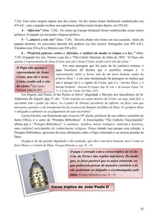 52
7:24). Este reino surgiria depois dos dez reinos. Os dez reinos foram finalmente estabelecidos em
476 d.C., mas o papado recebeu sua supremacia política muito tempo depois, em 538 d.C.
4 – “diferente” (Dan. 7:24). Os reinos da Europa Ocidental foram estabelecidos como reinos
políticos. O papado era um poder religioso-político.
5 –"...abaterá a três reis” (Dan. 7:24). Deveria abater três reinos em sua ascensão. Antes do
papado dominar, foi necessário derrotar três poderes (ou três reinos): Ostrogodos (em 493 a.D.),
Vândalos (em 534 a.D.) e Hérulos (em 538 a.D.).
6 - “Proferirá palavras contra o Altíssimo, e cuidará em mudar os tempos e a lei..." (Dan.
7:25). O papado fez isto. Notem o que diz o “The Catolic National, de Julho de 1895: “O Papa não
apenas é representante de Jesus Cristo, mas ele é Jesus Cristo, oculto sob o véu da carne.”
Em uma passagem que faz parte da lei canônica romana, o
papa Inocêncio III declara que o pontífice romano é “o
representante sobre a Terra, não de um mero homem, senão do
próprio Deus”; e em uma interpretação da passagem se explica que
isto é porque ele é o vigário de Cristo, que é o “mesmo Deus, e o
mesmo homem”. Decretal D. Gregor. Pap. IX. Lib. 1. de ttranslat. Espisc. Tit.
7 c.3. Corp. Jur. Canon. Ed. Paris, 1612.
Em Dignity and Duties of the Priests or Selva” (dignidade e Deveres dos Sacerdotes), de St.
Alphonsus De leguorl, pág 27, diz: “Com respeito ao corpo místico de Cristo, ou seja, todo fiel, o
sacerdote tem o poder da chave, ou o poder de libertar pecadores do inferno, ou fazer com que
mereçam o paraíso, e de transformá-los de escravos de Satanás em filhos de Deus. E o próprio Deus
é obrigado a submeter-se ao julgamento de seus sacerdotes”.
Lucius Ferraris, um franciscano que viveu no 18º século, professor de sua ordem e consultor do
Santo Ofício, é o autor da “Prompta Bibliotheca”. A Enciclopédia “The Catholic Encyclopedia”
afirma que a “Prompta Bibliotheca” é canônica, jurídica, moral, teológica, rubicista e histórica,
uma confiável enciclopédia do conhecimento religioso. Estou citando isso porque essa coleção, a
Prompta Bibliotheca, apresenta diversas afirmações sobre o Papa colocando-o na mesma posição de
Deus:
O papa é de tão grande dignidade e tão exaltado, que não é um mero homem, mas é como se
fosse Deus e o vicário de Deus. Prompta Bibliotheca, pág. 26 – 29.
O Papa não apenas é
representante de Jesus
Cristo, mas ele é Jesus
Cristo, oculto sob o véu
da carne.” The Catolic
National, Julho de 1895
O papa é coroado com a coroa tríplice de rei do
Céu, da Terra e das regiões inferiores. De modo
que, se fosse possível que os anjos errassem, ou
que pudessem pensar de maneira contrária à fé,
eles poderiam ser julgados e excomungados pelo
papa. Prompta Bibliotheca, pág. 26 – 29.
Coroa tríplice de João Paulo II
 